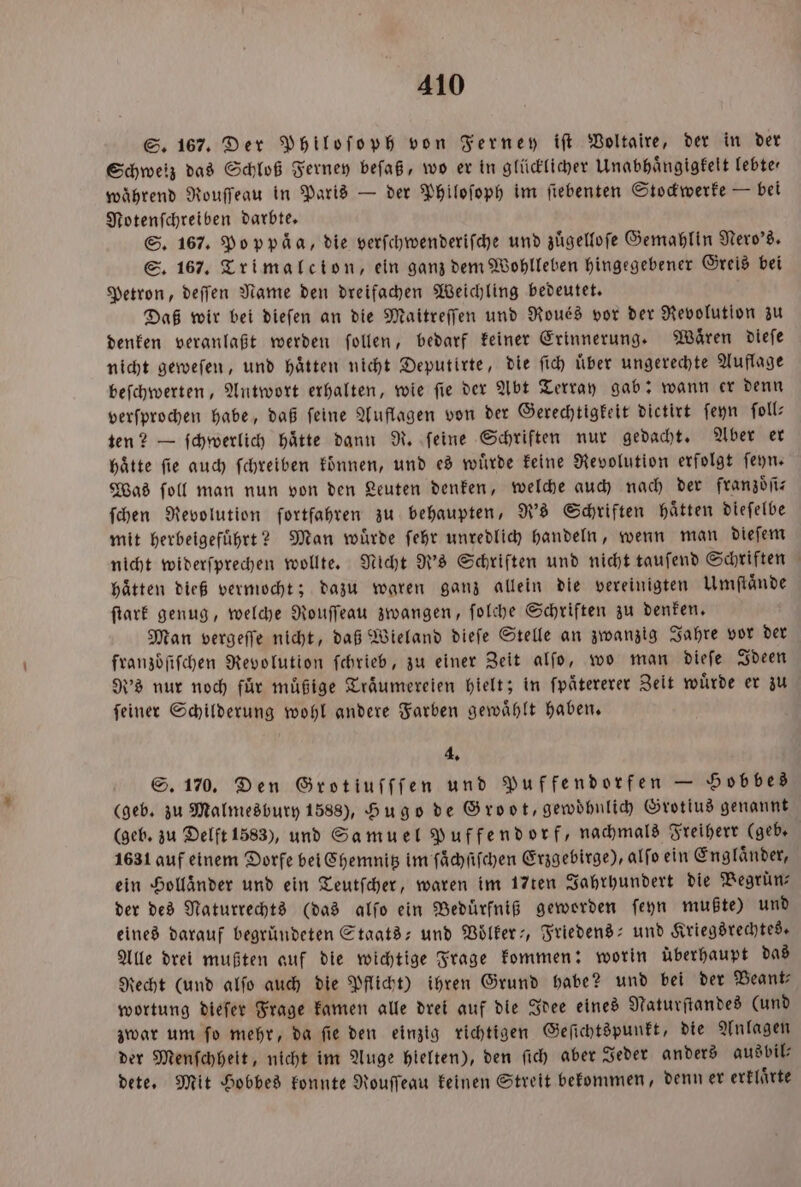 S. 167. Der Philoſoph von Ferney iſt Voltaire, der in der Schweiz das Schloß Ferney beſaß, wo er in glücklicher Unabhaͤngigkelt lebte⸗ während Rouffeau in Paris — der Philoſoph im ſiebenten Stockwerke — bei Notenſchreiben darbte. S. 167. Poppäa, die verſchwenderiſche und zuͤgelloſe Gemahlin Nero's. S. 167. Trimalcion, ein ganz dem Wohlleben hingegebener Greis bei Petron, deſſen Name den dreifachen Weichling bedeutet. Daß wir bei dieſen an die Maitreſſen und Roués vor der Revolution zu denken veranlaßt werden ſollen, bedarf keiner Erinnerung. Waͤren dieſe nicht geweſen, und hätten nicht Deputirte, die ſich uͤber ungerechte Auflage beſchwerten, Antwort erhalten, wie ſie der Abt Terray gab: wann er denn verſprochen habe, daß feine Auflagen von der Gerechtigkeit dictirt ſeyn ſoll— ten? — ſchwerlich haͤtte dann R. ſeine Schriften nur gedacht. Aber er Hätte fie auch ſchreiben können, und es würde keine Revolution erfolgt ſeyn. Was ſoll man nun von den Leuten denken, welche auch nach der fran zoͤſi⸗ ſchen Revolution fortfahren zu behaupten, R's Schriften haͤtten dieſelbe mit herbeigefuͤhrt? Man wuͤrde ſehr unredlich handeln, wenn man dieſem nicht widerſprechen wollte. Nicht R's Schriften und nicht tauſend Schriften Hätten dieß vermocht; dazu waren ganz allein die vereinigten Umftände ſtark genug, welche Rouſſeau zwangen, ſolche Schriften zu denken. Man vergeſſe nicht, daß Wieland dieſe Stelle an zwanzig Jahre vor der franzoͤſiſchen Revolution ſchrieb, zu einer Zeit alſo, wo man dieſe Ideen d's nur noch für mäßige Träumereien hielt; in ſpaͤtererer Zeit würde er zu ſeiner Schilderung wohl andere Farben gewaͤhlt haben. 4. S. 170. Den Grotiuſſſen und Puffendorfen — Hobbes (geb. zu Malmesbury 1588), Hugo de Groot, gewoͤhnlich Grotius genannt (geb. zu Delft 1583), und Samuel Puffendorf, nachmals Freiherr (geb. 1631 auf einem Dorfe bei Chemnitz im ſaͤchſiſchen Erzgebirge), alfo ein Englaͤnder, ein Holländer und ein Teutſcher, waren im 17ten Jahrhundert die Begruͤn⸗ der des Naturrechts (das alſo ein Beduͤrfniß geworden ſeyn mußte) und eines darauf begründeten Staats- und Voͤlker-, Friedens- und Kriegsrechtes. Alle drei mußten auf die wichtige Frage kommen: worin überhaupt das Recht (und alſo auch die Pflicht) ihren Grund habe? und bei der Beant⸗ wortung dieſer Frage kamen alle drei auf die Idee eines Naturſtandes (und zwar um ſo mehr, da ſie den einzig richtigen Geſichtspunkt, die Anlagen der Menſchheit, nicht im Auge hielten), den ſich aber Jeder anders ausbil— dete. Mit Hobbes konnte Rouſſeau keinen Streit bekommen, denn er erklaͤrte