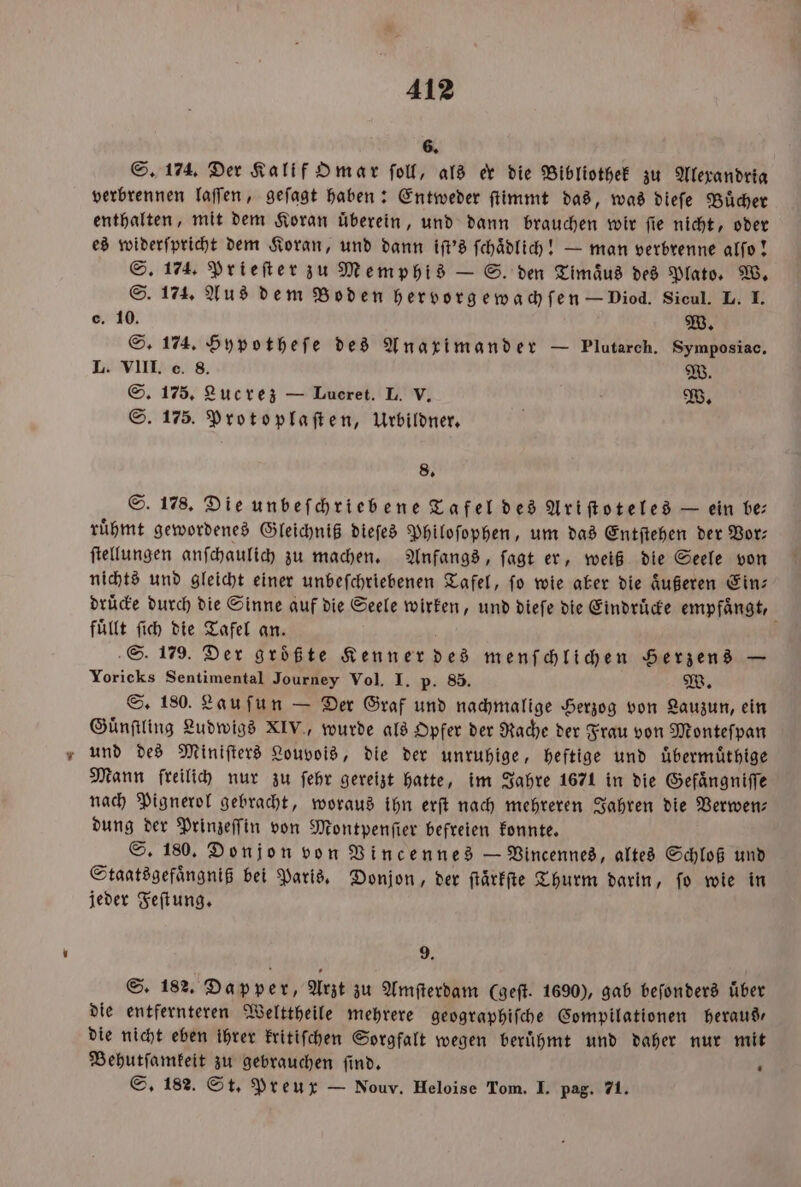 6. S. 174. Der Kalif Omar ſoll, als er die Bibliothek zu Alexandria verbrennen laſſen, geſagt haben: Entweder ſtimmt das, was dieſe Buͤcher enthalten, mit dem Koran überein, und dann brauchen wir fie nicht, oder es widerſpricht dem Koran, und dann iſt's ſchaͤdlich! — man verbrenne alſo! S. 174. Prieſter zu Memphis — S. den Timaͤus des Plato. W. S. 174. Aus dem Boden hervorgewachſen — Diod. Sicul. L. I. C. 10. W. S. 174. Hypotheſe des Anaximander — Plutarch. Symposiac. L. VIII. c. 8. W. S. 175, Lucrez — Lueret. L. V. W. S. 175. Protoplaſten, Urbildner. 8. S. 178. Die unbeſchriebene Tafel des Ariſtoteles — ein be ruͤhmt gewordenes Gleichniß dieſes Philoſophen, um das Entſtehen der Vor— ſtellungen anſchaulich zu machen. Anfangs, ſagt er, weiß die Seele von nichts und gleicht einer unbeſchriebenen Tafel, fo wie aber die äußeren Ein: druͤcke durch die Sinne auf die Seele wirken, und dieſe die Eindrücke empfängt, fuͤllt ſich die Tafel an. | S. 179. Der größte Kenner des menſchlichen Herzens — Yoricks Sentimental Journey Vol. I. p. 85. W. S. 180. Lauſun — Der Graf und nachmalige Herzog von Lauzun, ein Guͤnſtling Ludwigs XIV., wurde als Opfer der Rache der Frau von Monteſpan und des Miniſters Louvois, die der unruhige, heftige und uͤbermuͤthige Mann freilich nur zu ſehr gereizt hatte, im Jahre 1671 in die Gefängniffe nach Pignerol gebracht, woraus ihn erſt nach mehreren Jahren die Verwen⸗ dung der Prinzeſſin von Montpenſier befreien konnte. S. 180. Donjon von Vincennes — Vincennes, altes Schloß und Staatsgefaͤngniß bei Paris. Donjon, der ſtaͤrkſte Thurm darin, fo wie in jeder Feſtung. 9. S. 182. Dapper, Arzt zu Amſterdam (geſt. 1690), gab beſonders über die entfernteren Welttheile mehrere geographiſche Compilationen heraus, die nicht eben ihrer kritiſchen Sorgfalt wegen beruͤhmt und daher nur mit Behutſamkeit zu gebrauchen ſind. 1 S. 182. St. Preux — Nouv. Heloise Tom. I. pag. 71.