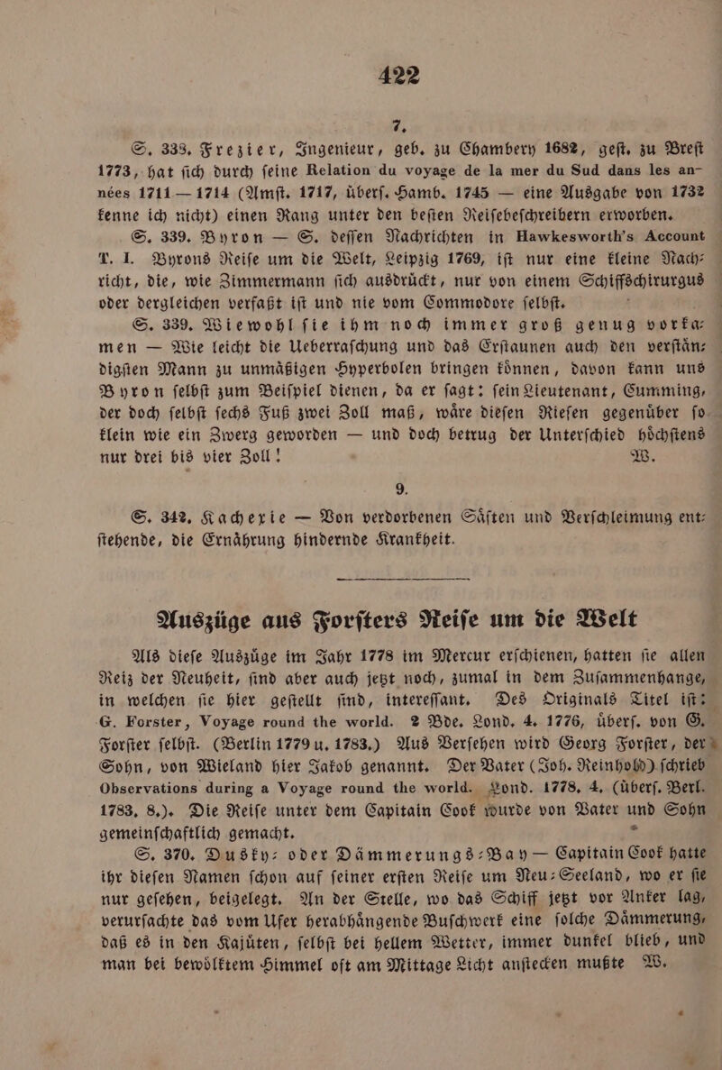 7. S. 333. Frezier, Ingenieur, geb. zu Chambery 1682, geſt. zu Breſt 1773, hat ſich durch ſeine Relation du voyage de la mer du Sud dans les an- nees 1711 — 1714 (Amſt. 1717, überſ. Hamb. 1745 — eine Ausgabe von 1732 kenne ich nicht) einen Rang unter den beſten Reiſebeſchreibern erworben. S. 339. Byron — S. deſſen Nachrichten in Hawkesworth’s Account T. I. Byrons Reife um die Welt, Leipzig 1769, iſt nur eine kleine Nach⸗ richt, die, wie Zimmermann ſich ausdruͤckt, nur von einem Schiffschirurgus oder dergleichen verfaßt iſt und nie vom Commodore ſelbſt. S. 339. Wiewohl ſie ihm noch immer groß genug vorka-⸗ men — Wie leicht die Ueberraſchung und das Erſtaunen auch den verſtaͤn⸗ digſten Mann zu unmäßigen Hyperbolen bringen koͤnnen, davon kann uns Byron ſelbſt zum Beiſpiel dienen, da er ſagt: fein Lieutenant, Cumming, der doch ſelbſt ſechs Fuß zwei Zoll maß, waͤre dieſen Rieſen gegenuͤber ſo klein wie ein Zwerg geworden — und doch betrug der Unterſchied hoͤchſtens nur drei bis vier Zoll! W. 9 S. 342. Kachexie — Von verdorbenen Saͤſten und Verſchleimung ent: ſtehende, die Ernahrung hindernde Krankheit. Auszüge aus Forſters Reiſe um die Welt Als dieſe Auszuͤge im Jahr 1778 im Mercur erſchienen, hatten ſie allen Reiz der Neuheit, ſind aber auch jetzt noch, zumal in dem Zuſammenhange, in welchen fie hier geſtellt ſind, intereſſant. Des Originals Titel iſt: G. Forster, Voyage round the world. 2 Bde. Lond. 4. 1776, uͤberſ. von G. Forſter ſelbſt. (Berlin 1779 u. 1783.) Aus Verſehen wird Georg Forſter, der Sohn, von Wieland hier Jakob genannt. Der Vater (Joh. Reinhobd) ſchrieb Observations during a Voyage round the world. Fond. 1778. 4. (überſ. Berl. 1733, 8.). Die Reife unter dem Capitain Cook wurde von Vater und Sohn gemeinſchaftlich gemacht. 2 S. 370. Dudty: oder Dämmerungs Bay — Capitain Cook hatte ihr dieſen Namen ſchon auf feiner erſten Reife um Neu-Seeland, wo er fie nur geſehen, beigelegt. An der Stelle, wo das Schiff jetzt vor Anker lag, verurſachte das vom Ufer herabhaͤngende Buſchwerk eine ſolche Daͤmmerung, daß es in den Kajuͤten, ſelbſt bei hellem Wetter, immer dunkel blieb, und man bei bewoͤlktem Himmel oft am Mittage Licht anſtecken mußte W.