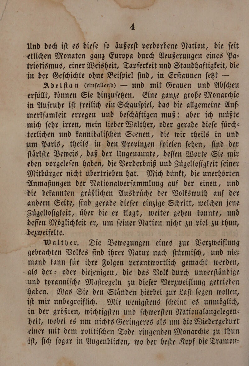 Und doch ift es diefe fo aͤußerſt verdorbene Nation, die feit etlichen Monaten ganz Europa durch Aeußerungen eines Pa— triotismus, einer Weisheit, Tapferkeit und Standhaftigkeit, die in der Geſchichte ohne Beiſpiel ſind, in Erſtaunen ſetzt — Adelſtan Ceinfallend) — und mit Grauen und Abſcheu erfuͤllt, koͤnnen Sie hinzuſetzen. Eine ganze große Monarchie in Aufruhr iſt freilich ein Schauſpiel, das die allgemeine Auf: merkſamkeit erregen und beſchaͤftigen muß: aber ich muͤßte mich ſehr irren, mein lieber Walther, oder gerade dieſe fuͤrch— terlichen und kannibaliſchen Scenen, die wir theils in und um Paris, theils in den Provinzen ſpielen ſehen, find der ſtaͤrkſte Beweis, daß der Ungenannte, deſſen Worte Sie mir eben vorgeleſen haben, die Verderbniß und Zuͤgelloſigkeit ſeiner Mitbuͤrger nicht uͤbertrieben hat. Mich duͤnkt, die unerhoͤrten Anmaßungen der Nationalverſammlung auf der einen, und die bekannten graͤßlichen Ausbruͤche der Volkswuth auf der andern Seite, ſind gerade dieſer einzige Schritt, welchen jene Zuͤgelloſigkeit, uͤber die er klagt, weiter gehen konnte, und deſſen Moͤglichkeit er, um ſeiner Nation Han! zu viel zu thun, bezweifelte. Walther. Die Bewegungen eines zur Verzweiflung gebrachten Volkes ſind ihrer Natur nach ſtuͤrmiſch, und nie— mand kann fuͤr ihre Folgen verantwortlich gemacht werden, als der- oder diejenigen, die das Volk durch unverſtaͤndige und tyranniſche Maßregeln zu dieſer Verzweiflung getrieben haben. Was Sie den Staͤnden hierbei zur Laſt legen wollen, iſt mir unbegreiflich. Mir wenigſtens ſcheint es unmoͤglich, in der größten, wichtigſten und ſchwerſten Nationalangelegen— heit, wobei es um nichts Geringeres als um die Wiedergeburt einer mit dem politiſchen Tode ringenden Monarchie zu thun iſt, ſich ſogar in Augenblicken, wo der beſte Kopf die Tramon—