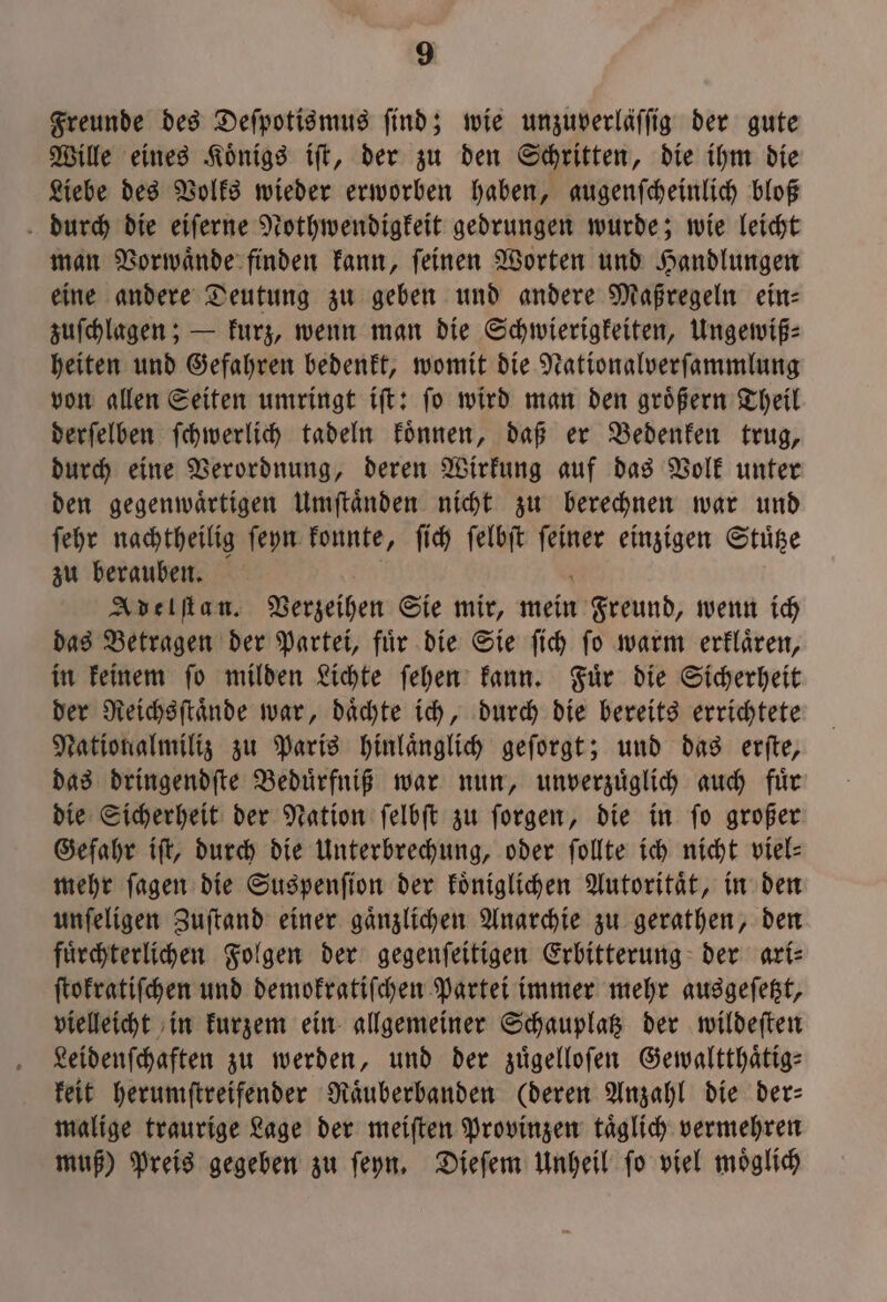 Freunde des Deſpotismus find; wie unzuverläffig der gute Wille eines Koͤnigs iſt, der zu den Schritten, die ihm die Liebe des Volks wieder erworben haben, augenſcheinlich bloß durch die eiſerne Nothwendigkeit gedrungen wurde; wie leicht man Vorwaͤnde finden kann, ſeinen Worten und Handlungen eine andere Deutung zu geben und andere Maßregeln ein⸗ zuſchlagen; — kurz, wenn man die Schwierigkeiten, Ungewiß⸗ heiten und Gefahren bedenkt, womit die Nationalverſammlung von allen Seiten umringt iſt: ſo wird man den groͤßern Theil derſelben ſchwerlich tadeln koͤnnen, daß er Bedenken trug, durch eine Verordnung, deren Wirkung auf das Volk unter den gegenwaͤrtigen Umſtaͤnden nicht zu berechnen war und ſehr nachtheilig ſeyn konnte, ſich ſelbſt ſeiner einzigen Stuͤtze zu berauben. N 6 Adelſtan. Verzeihen Sie mir, mein Freund, wenn ich das Betragen der Partei, fuͤr die Sie ſich ſo warm erklaͤren, in keinem ſo milden Lichte ſehen kann. Fuͤr die Sicherheit der Reichsſtaͤnde war, daͤchte ich, durch die bereits errichtete Nationalmiliz zu Paris hinlaͤnglich geſorgt; und das erſte, das dringendſte Beduͤrfniß war nun, unverzuͤglich auch fuͤr die Sicherheit der Nation ſelbſt zu ſorgen, die in ſo großer Gefahr iſt, durch die Unterbrechung, oder ſollte ich nicht viel— mehr ſagen die Suspenſion der koͤniglichen Autoritaͤt, in den unſeligen Zuſtand einer gaͤnzlichen Anarchie zu gerathen, den fuͤrchterlichen Folgen der gegenſeitigen Erbitterung der ari⸗ ſtokratiſchen und demokratiſchen Partei immer mehr ausgeſetzt, vielleicht in kurzem ein allgemeiner Schauplatz der wildeſten Leidenſchaften zu werden, und der zuͤgelloſen Gewaltthaͤtig— keit herumſtreifender Raͤuberbanden (deren Anzahl die der— malige traurige Lage der meiſten Provinzen taͤglich vermehren muß) Preis gegeben zu ſeyn. Dieſem Unheil ſo viel moͤglich