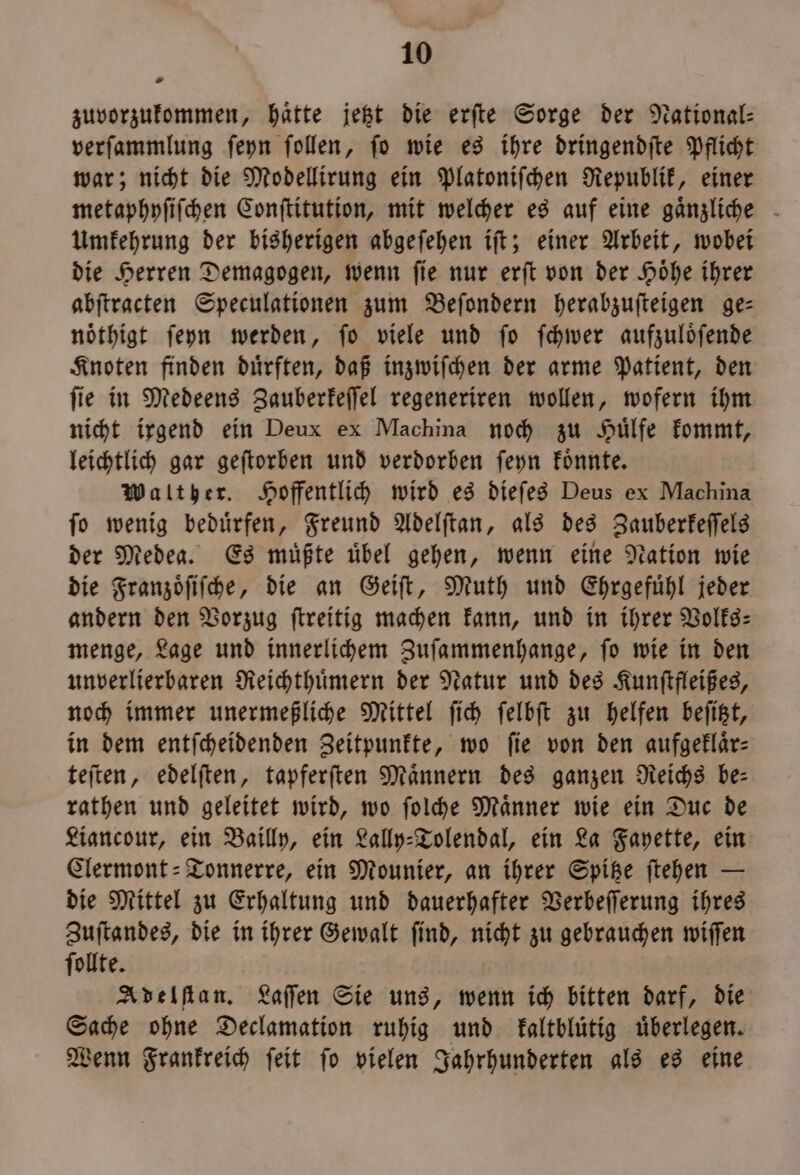 zuvorzukommen, hatte jetzt die erſte Sorge der National: verſammlung ſeyn ſollen, ſo wie es ihre dringendſte Pflicht war; nicht die Modellirung ein Platoniſchen Republik, einer metaphyſiſchen Conſtitution, mit welcher es auf eine gaͤnzliche Umkehrung der bisherigen abgeſehen iſt; einer Arbeit, wobei die Herren Demagogen, wenn ſie nur erſt von der Hoͤhe ihrer abſtracten Speculationen zum Beſondern heralzuſteigen ge— nöthigt ſeyn werden, fo viele und fo ſchwer aufzuloͤſende Knoten finden duͤrften, daß inzwiſchen der arme Patient, den ſie in Medeens Zauberkeſſel regeneriren wollen, wofern ihm nicht irgend ein Deux ex Machina noch zu Huͤlfe kommt, leichtlich gar geſtorben und verdorben ſeyn koͤnnte. Walther. Hoffentlich wird es dieſes Deus ex Machina ſo wenig beduͤrfen, Freund Adelſtan, als des Zauberkeſſels der Medea. Es müßte übel gehen, wenn eine Nation wie die Franzoͤſiſche, die an Geiſt, Muth und Ehrgefuͤhl jeder andern den Vorzug ſtreitig machen kann, und in ihrer Volks⸗ menge, Lage und innerlichem Zuſammenhange, ſo wie in den unverlierbaren Reichthuͤmern der Natur und des Kunſtfleißes, noch immer unermeßliche Mittel ſich ſelbſt zu helfen beſitzt, in dem entſcheidenden Zeitpunkte, wo fie von den aufgeklär- teſten, edelſten, tapferſten Männern des ganzen Reichs be- rathen und geleitet wird, wo ſolche Männer wie ein Duc de Liancour, ein Bailly, ein Lally⸗Tolendal, ein La Fayette, ein Clermont-Tonnerre, ein Mounier, an ihrer Spitze ſtehen — die Mittel zu Erhaltung und dauerhafter Verbeſſerung ihres Zuſtandes, die in ihrer Gewalt ſind, nicht zu gebrauchen wiſſen ſollte. Adelſtan. Laſſen Sie uns, wenn ich bitten darf, die Sache ohne Declamation ruhig und kaltbluͤtig überlegen. Wenn Frankreich ſeit ſo vielen Jahrhunderten als es eine