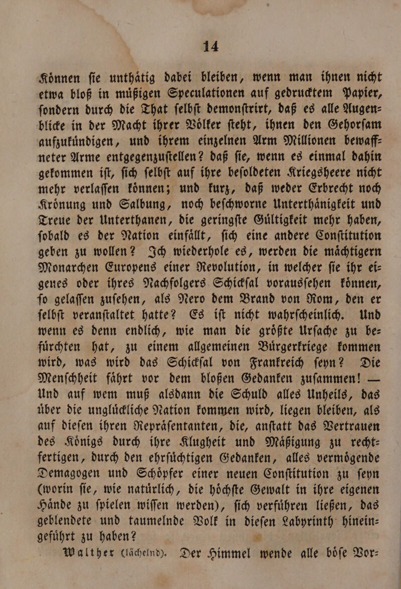 Können fie unthaͤtig dabei bleiben, wenn man ihnen nicht etwa bloß in muͤßigen Speculationen auf gedrucktem Papier, ſondern durch die That ſelbſt demonſtrirt, daß es alle Augen⸗ blicke in der Macht ihrer Voͤlker ſteht, ihnen den Gehorſam aufzukuͤndigen, und ihrem einzelnen Arm Millionen bewaff⸗ neter Arme entgegenzuſtellen? daß ſie, wenn es einmal dahin gekommen iſt, ſich ſelbſt auf ihre beſoldeten Kriegsheere nicht mehr verlaſſen koͤnnen; und kurz, daß weder Erbrecht noch Kroͤnung und Salbung, noch beſchworne Unterthaͤnigkeit und Treue der Unterthanen, die geringſte Guͤltigkeit mehr haben, ſobald es der Nation einfaͤllt, ſich eine andere Conſtitution geben zu wollen? Ich wiederhole es, werden die maͤchtigern Monarchen Europens einer Revolution, in welcher ſie ihr ei— genes oder ihres Nachfolgers Schickſal vorausſehen koͤnnen, ſo gelaſſen zuſehen, als Nero dem Brand von Rom, den er ſelbſt veranſtaltet hatte? Es iſt nicht wahrſcheinlich. Und wenn es denn endlich, wie man die groͤßte Urſache zu be— fuͤrchten hat, zu einem allgemeinen Buͤrgerkriege kommen wird, was wird das Schickſal von Frankreich ſeyn? Die Menſchheit faͤhrt vor dem bloßen Gedanken zuſammen! — Und auf wem muß alsdann die Schuld alles Unheils, das uͤber die ungluͤckliche Nation kommen wird, liegen bleiben, als auf dieſen ihren Repraͤſentanten, die, anſtatt das Vertrauen des Königs durch ihre Klugheit und Maͤßigung zu recht: fertigen, durch den ehrſuͤchtigen Gedanken, alles vermoͤgende Demagogen und Schoͤpfer einer neuen Conſtitution zu ſeyn (worin ſie, wie natuͤrlich, die hoͤchſte Gewalt in ihre eigenen Haͤnde zu ſpielen wiſſen werden), ſich verfuͤhren ließen, das geblendete und taumelnde Volk in dieſen Labyrinth hinein: gefuͤhrt zu haben? = Walther (lächelnd). Der Himmel wende alle böfe Vor: