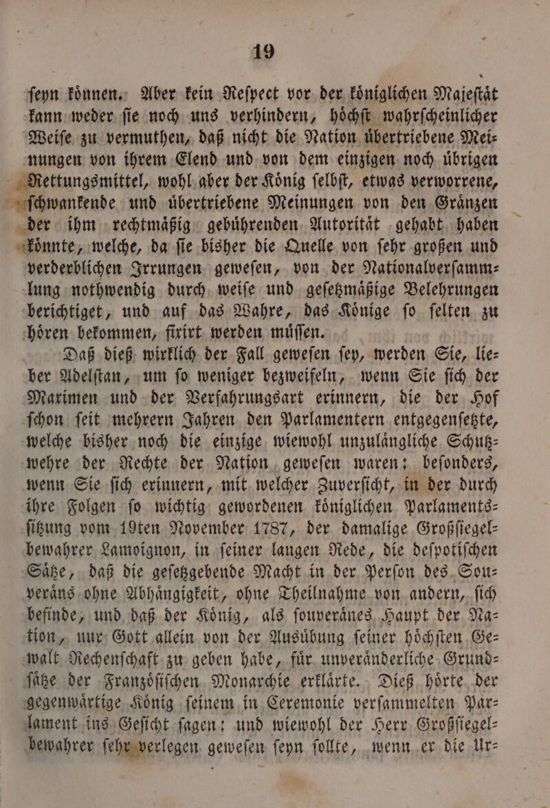 ſeyn koͤnnen. Aber kein Reſpect vor der koͤniglichen Majeſtaͤt kann weder ſie noch uns verhindern, hoͤchſt wahrſcheinlicher Weiſe zu vermuthen, daß nicht die Nation uͤbertriebene Mei⸗ nungen von ihrem Elend und von dem einzigen noch uͤbrigen Rettungsmittel, wohl aber der Koͤnig ſelbſt, etwas verworrene, ſchwankende und uͤbertriebene Meinungen von den Graͤnzen der ihm rechtmaͤßig gebuͤhrenden Autoritaͤt gehabt haben koͤnnte, welche, da ſie bisher die Quelle von ſehr großen und verderblichen Irrungen geweſen, von der Nationalverſamm⸗ lung nothwendig durch weiſe und geſetzmaͤßige Belehrungen berichtiget, und auf das Wahre, das Koͤnige ſo ſelten zu hoͤren bekommen, fixirt werden muͤſſen. Daß dieß wirklich der Fall geweſen ſey, werden Sie, lie⸗ ber Adelſtan, um ſo weniger bezweifeln, wenn Sie ſich der Maximen und der Verfahrungsart erinnern, die der Hof ſchon ſeit mehrern Jahren den Parlamentern entgegenſetzte, welche bisher noch die einzige wiewohl unzulaͤngliche Schutz⸗ wehre der Rechte der Nation geweſen waren: beſonders, wenn Sie ſich erinnern, mit welcher Zuverſicht, in der durch ihre Folgen fo wichtig gewordenen koͤniglichen Parlaments- ſitzung vom 19ten November 1787, der damalige Großfiegel- bewahrer Lamoignon, in feiner langen Rede, die deſpotiſchen Saͤtze, daß die geſetzgebende Macht in der Perſon des Sou— veraͤns ohne Abhängigkeit, ohne Theilnahme von andern, ſich befinde, und daß der Koͤnig, als ſouveraͤnes Haupt der Na: tion, nur Gott allein von der Ausuͤbung feiner hoͤchſten Ge— walt Rechenſchaft zu geben habe, fuͤr unveraͤnderliche Grund⸗ ſaͤtze der Franzoͤſiſchen Monarchie erklaͤrte. Dieß hoͤrte der gegenwaͤrtige Koͤnig ſeinem in Ceremonie verſammelten Par⸗ lament ins Geſicht ſagen: und wiewohl der Herr Großſiegel⸗ bewahrer ſehr verlegen geweſen ſeyn ſollte, wenn er die Ur⸗