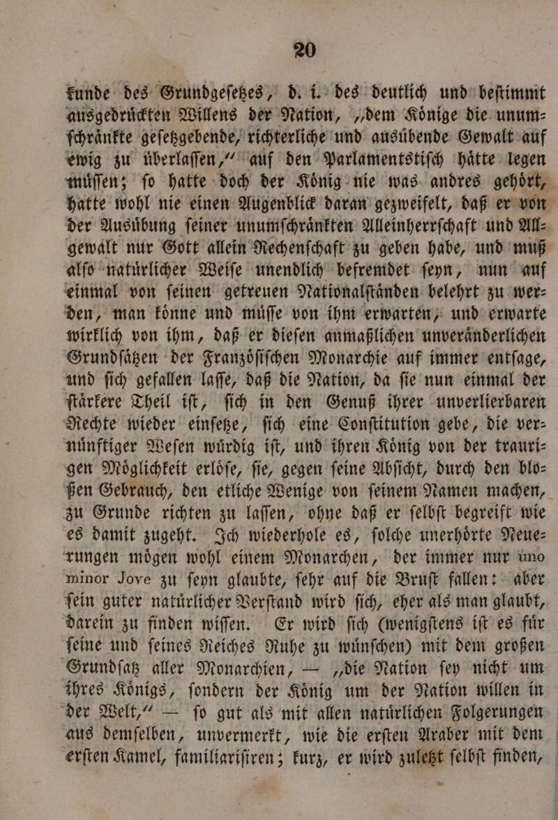 kunde des Grundgeſetzes, d. i. des deutlich und beſtimmt ausgedruͤckten Willens der Nation, „dem Koͤnige die unum⸗ ſchraͤnkte geſetzgebende, richterliche und ausuͤbende Gewalt auf ewig zu überlaſſen,“ auf den Parlamentstiſch haͤtte legen muͤſſen; fo hatte doch der König nie was andres gehört, hatte wohl nie einen Augenblick daran gezweifelt, daß er von der Ausuͤbung ſeiner unumſchraͤnkten Alleinherrſchaft und All⸗ gewalt nur Gott allein Rechenſchaft zu geben habe, und muß alſo natuͤrlicher Weiſe unendlich befremdet ſeyn, nun auf einmal von ſeinen getreuen Nationalſtaͤnden belehrt zu wer⸗ den, man koͤnne und muͤſſe von ihm erwarten, und erwarte wirklich von ihm, daß er dieſen anmaßlichen unveraͤnderlichen Grundſaͤtzen der Franzoͤſiſchen Monarchie auf immer entſage, und ſich gefallen laſſe, daß die Nation, da ſie nun einmal der ſtaͤrkere Theil iſt, ſich in den Genuß ihrer unverlierbaren Rechte wieder einſetze, ſich eine Conſtitution gebe, die ver: nuͤnftiger Weſen wuͤrdig iſt, und ihren Koͤnig von der trauri⸗ gen Möglichkeit erloͤſe, fie, gegen feine Abſicht, durch den bio: zu Grunde richten zu laſſen, ohne daß er ſelbſt begreift wie es damit zugeht. Ich wiederhole es, ſolche unerhoͤrte Neue— rungen mögen wohl einem Monarchen, der immer nur uno minor Jove zu ſeyn glaubte, ſehr auf die Bruſt fallen: aber fein guter natuͤrlicher Verſtand wird ſich, eher als man glaubt, darein zu finden wiſſen. Er wird ſich (wenigſtens iſt es fuͤr ſeine und ſeines Reiches Ruhe zu wuͤnſchen) mit dem großen Grundſatz aller Monarchien, — „die Nation ſey nicht um ihres Koͤnigs, ſondern der Koͤnig um der Nation willen in aus demſelben, unvermerkt, wie die erſten Araber mit dem 2 | )