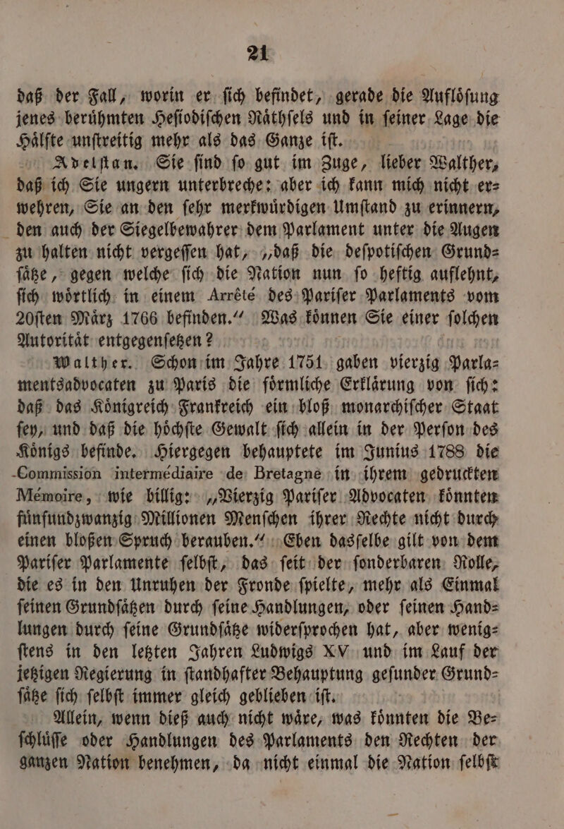 daß der Fall, worin er ſich befindet, gerade die Auflöfung jenes beruͤhmten Heſiodiſchen Raͤthſels und in ſeiner Lage die Haͤlfte unſtreitig mehr als das Ganze iſt. Adelſtan. Sie ſind ſo gut im Zuge, lieber Walther, daß ich Sie ungern unterbreche: aber ich kann mich nicht er⸗ wehren, Sie an den ſehr merkwuͤrdigen Umſtand zu erinnern, den auch der Siegelbewahrer dem Parlament unter die Augen zu halten nicht vergeſſen hat, „daß die deſpotiſchen Grunde ſaͤtee, gegen welche ſich die Nation nun. fo heftig auflehnt, ſich wörtlich: in einem Arrété des Pariſer Parlaments vom 20ſten Maͤrz 1766 befinden.“ Was koͤnnen Sie einer ſolchen Autoritaͤt entgegenſetzen? Walther. Schon im Jahre 1751 gaben vierzig Parla⸗ mentsadvocaten zu Paris die foͤrmliche Erklaͤrung von ſich: daß das Koͤnigreich Frankreich ein bloß monarchiſcher Staat ſey, und daß die hoͤchſte Gewalt ſich allein in der Perſon des Koͤnigs befinde. Hiergegen behauptete im Junius 1788 die Commission intermédiaire de Bretagne in ihrem gedruckten Meémoire, wie billig: „Vierzig Pariſer Advocaten koͤnnten fuͤnfundzwanzig Millionen Menſchen ihrer Rechte nicht durch einen bloßen Spruch berauben.“ Eben dasſelbe gilt von dem Pariſer Parlamente ſelbſt, das ſeit der ſonderbaren Rolle, die es in den Unruhen der Fronde ſpielte, mehr als Einmal ſeinen Grundſaͤtzen durch ſeine Handlungen, oder ſeinen Hand⸗ lungen durch feine Grundſaͤtze widerſprochen hat, aber wenig⸗ ſtens in den letzten Jahren Ludwigs XV und im Lauf der jetzigen Regierung in ſtandhafter Behauptung geſunder Grund⸗ ſaͤtze ſich ſelbſt immer gleich geblieben iſt. Allein, wenn dieß auch nicht waͤre, was koͤnnten die Be⸗ ſchluͤſe oder Handlungen des Parlaments den Rechten der ganzen Nation benehmen, da nicht einmal die Nation ſelbſt