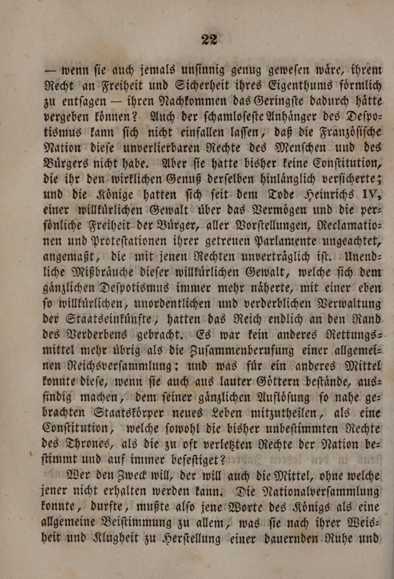 - — wenn ſie auch jemals unfinnig genug geweſen wäre, ihrem Recht an Freiheit und Sicherheit ihres Eigenthums foͤrmlich zu entſagen — ihren Nachkommen das Geringſte dadurch haͤtte vergeben koͤnnen? Auch der ſchamloſeſte Anhänger des Deſpo— tismus kann ſich nicht einfallen laſſen, daß die Franzoͤſiſche Nation dieſe unverlierbaren Rechte des Menſchen und des Buͤrgers nicht habe. Aber ſie hatte bisher keine Conſtitution, die ihr den wirklichen Genuß derſelben hinlaͤnglich verſicherte; und die Koͤnige hatten ſich ſeit dem Tode Heinrichs IV, einer willkuͤrlichen Gewalt uͤber das Vermoͤgen und die per⸗ ſoͤnliche Freiheit der Buͤrger, aller Vorſtellungen, Reclamatio⸗ nen und Proteſtationen ihrer getreuen Parlamente ungeachtet, angemaßt, die mit jenen Rechten unvertraͤglich iſt. Unend— liche Mißbraͤuche dieſer willkuͤrlichen Gewalt, welche ſich dem gaͤnzlichen Deſpotismus immer mehr naͤherte, mit einer eben ſo willkuͤrlichen, unordentlichen und verderblichen Verwaltung der Staatseinkuͤnfte, hatten das Reich endlich an den Rand des Verderbens gebracht. Es war kein anderes Rettungs- mittel mehr uͤbrig als die Zuſammenberufung einer allgemei⸗ nen Reichsverſammlung: und was fuͤr ein anderes Mittel konnte dieſe, wenn ſie auch aus lauter Goͤttern beſtaͤnde, aus⸗ findig machen, dem ſeiner gaͤnzlichen Aufloͤſung fo nahe ge: brachten Stagatskoͤrper neues Leben mitzutheilen, als eine Conſtitution, welche ſowohl die bisher unbeſtimmten Rechte des Thrones, als die zu oft verletzten Rechte der Nation be⸗ ſtimmt und auf immer befeſtiget? Wer den Zweck will, der will auch die Mittel, ohne welche konnte, durfte, mußte alſo jene Worte des Koͤnigs als eine allgemeine Beiſtimmung zu allem, was fie nach ihrer Weig- heit und Klugheit zu Herſtellung einer dauernden Ruhe und