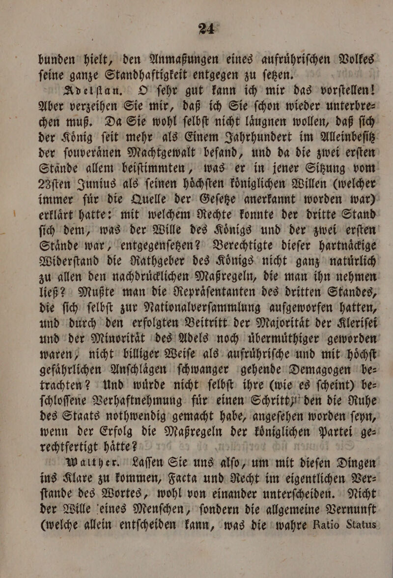 bunden hielt, den Anmaßungen eines aufruͤhriſchen Volkes ſeine ganze Standhaftigkeit entgegen zu ſetzen. Adelſtan. O ſehr gut kann ich mir das vorſtellen! Aber verzeihen Sie mir, daß ich Sie ſchon wieder unterbre⸗ chen muß. Da Sie wohl ſelbſt nicht laͤugnen wollen, daß ſich der König ſeit mehr als Einem Jahrhundert im Alleinbeſitz der ſouveraͤnen Machtgewalt befand, und da die zwei erſten Stände allem beiſtimmten, was er in jener Sitzung vom 23ſten Junius als ſeinen hoͤchſten koͤniglichen Willen (welcher immer fuͤr die Quelle der Geſetze anerkannt worden war) erklaͤrt hatte: mit welchem Rechte konnte der dritte Stand ſich dem, was der Wille des Koͤnigs und der zwei erſten Staͤnde war, entgegenſetzen? Berechtigte dieſer hartnaͤckige Widerſtand die Rathgeber des Koͤnigs nicht ganz natuͤrlich zu allen den nachdruͤcklichen Maßregeln, die man ihn nehmen ließ? Mußte man die Repraͤſentanten des dritten Standes, die ſich ſelbſt zur Nationalverſammlung aufgeworfen hatten, und durch den erfolgten Beitritt der Majoritaͤt der Kleriſei und der Minoritaͤt des Adels noch uͤbermuͤthiger geworden waren, nicht billiger Weiſe als aufruͤhriſche und mit hoͤchſt gefaͤhrlichen Anſchlaͤgen ſchwanger gehende Demagogen be⸗ trachten? Und wuͤrde nicht ſelbſt ihre (wie es ſcheint) be⸗ ſchloſſene Verhaftnehmung fuͤr einen Schritt y den die Ruhe des Staats nothwendig gemacht habe, angeſehen worden ſeyn, wenn der Erfolg die Maßregeln der koͤniglichen Partei ge⸗ rechtfertigt haͤtte? 1 | | Walther. Laſſen Sie uns alſo, um mit diefen Dingen ins Klare zu kommen, Facta und Recht im eigentlichen Ver⸗ ſtande des Wortes, wohl von einander unterſcheiden. Nicht der Wille eines Menſchen, ſondern die allgemeine Vernunft (welche allein entſcheiden kann, was die wahre Ratio Status