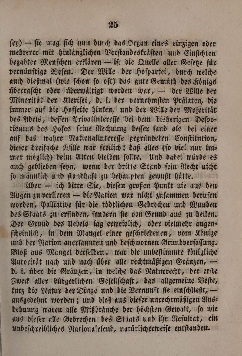 ſey) — fie mag ſich nun durch das Organ eines einzigen oder mehrerer mit hinlaͤnglichen Verſtandeskraͤften und Einſichten begabter Menſchen erklaͤren — iſt die Quelle aller Geſetze fuͤr vernünftige Weſen. Der Wille der Hofpartei, durch welche auch dießmal (wie ſchon ſo oft) das gute Gemuͤth des Koͤnigs uͤberraſcht oder uͤberwaͤltigt worden war, — der Wille der Minoritaͤt der Kleriſei, d. i. der vornehmſten Praͤlaten, die immer auf die Hofſeite hinken, und der Wille der Majoritaͤt des Adels, deſſen Privatintereſſe bei dem bisherigen Deſpo⸗ tismus des Hofes ſeine Rechnung beſſer fand als bei einer auf das wahre Nationalintereſſe gegruͤndeten Conſtitution, dieſer dreifache Wille war freilich: daß alles (ſo viel nur im⸗ mer moͤglich) beim Alten bleiben ſollte. Und dabei wuͤrde es auch geblieben ſeyn, wenn der dritte Stand ſein Recht nicht ſo maͤnnlich und ſtandhaft zu behaupten gewußt haͤtte. Aber — ich bitte Sie, dieſen großen Punkt nie aus den Augen zu verlieren — die Nation war nicht zuſammen berufen worden, Palliative fuͤr die toͤdtlichen Gebrechen und Wunden des Staats zu erfinden, ſondern ſie von Grund aus zu heilen. Der Grund des Uebels lag erweislich, oder vielmehr augen⸗ ſcheinlich, in dem Mangel einer geſchriebenen, vom Koͤnige und der Nation anerkannten und beſchwornen Grundverfaſſung. Bloß aus Mangel derſelben, war die unbeſtimmte koͤnigliche Autorität nach und nach über alle rechtmäßigen Graͤnzen, — d. i. uͤber die Graͤnzen, in welche das Naturrecht, der erſte Zweck aller buͤrgerlichen Geſellſchaft, das allgemeine Beſte, kurz die Natur der Dinge und die Vernunft ſie einſchließt, — ausgedehnt worden; und bloß aus dieſer unrechtmaͤßigen Aus⸗ dehnung waren alle Mißbraͤuche der hoͤchſten Gewalt, ſo wie aus dieſer alle Gebrechen des Staats und ihr Reſultat, ein unbeſchreibliches Nationglelend, natuͤrlicherweiſe entſtanden.