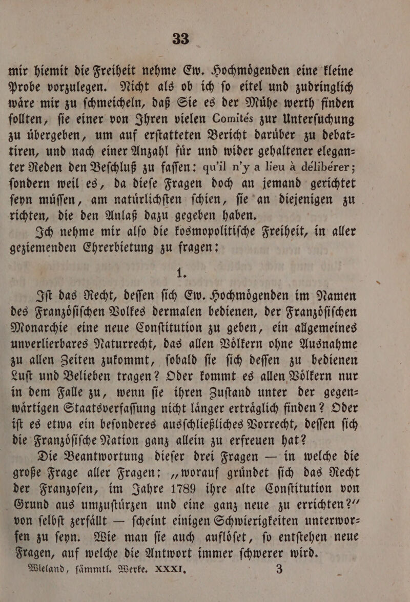 mir hiemit die Freiheit nehme Ew. Hochmoͤgenden eine kleine Probe vorzulegen. Nicht als ob ich ſo eitel und zudringlich waͤre mir zu ſchmeicheln, daß Sie es der Muͤhe werth finden ſollten, fie einer von Ihren vielen Comites zur Unterſuchung zu übergeben, um auf erftatteten Bericht darüber zu debat- tiren, und nach einer Anzahl für und wider gehaltener elegan⸗ ter Reden den Beſchluß zu faſſen: qu'il n'y a lieu a deliberer; ſondern weil es, da dieſe Fragen doch an jemand gerichtet ſeyn muͤſſen, am natuͤrlichſten ſchien, ſie an diejenigen zu richten, die den Anlaß dazu gegeben haben. Ich nehme mir alſo die kosmopolitiſche Freiheit, in aller geziemenden Ehrerbietung zu fragen: 1 5 Iſt das Recht, deſſen ſich Ew. Hochmoͤgenden im Namen des Franzoͤſiſchen Volkes dermalen bedienen, der Franzoͤſiſchen Monarchie eine neue Conſtitution zu geben, ein allgemeines unverlierbares Naturrecht, das allen Voͤlkern ohne Ausnahme zu allen Zeiten zukommt, ſobald ſie ſich deſſen zu bedienen Luſt und Belieben tragen? Oder kommt es allen Voͤlkern nur in dem Falle zu, wenn ſie ihren Zuſtand unter der gegen— waͤrtigen Staatsverfaſſung nicht laͤnger ertraͤglich finden? Oder iſt es etwa ein beſonderes ausſchließliches Vorrecht, deſſen ſich die Franzoͤſiſche Nation ganz allein zu erfreuen hat? | Die Beantwortung dieſer drei Fragen — in welche die große Frage aller Fragen: „worauf gruͤndet ſich das Recht der Franzoſen, im Jahre 1789 ihre alte Conſtitution von Grund aus umzuſtuͤrzen und eine ganz neue zu errichten?“ von ſelbſt zerfaͤllt — ſcheint einigen Schwierigkeiten unterwor— fen zu ſeyn. Wie man fie auch aufloͤſet, fo entſtehen neue Fragen, auf welche die Antwort immer ſchwerer wird. Wieland, ſämmtl. Werke. XXXI. 3