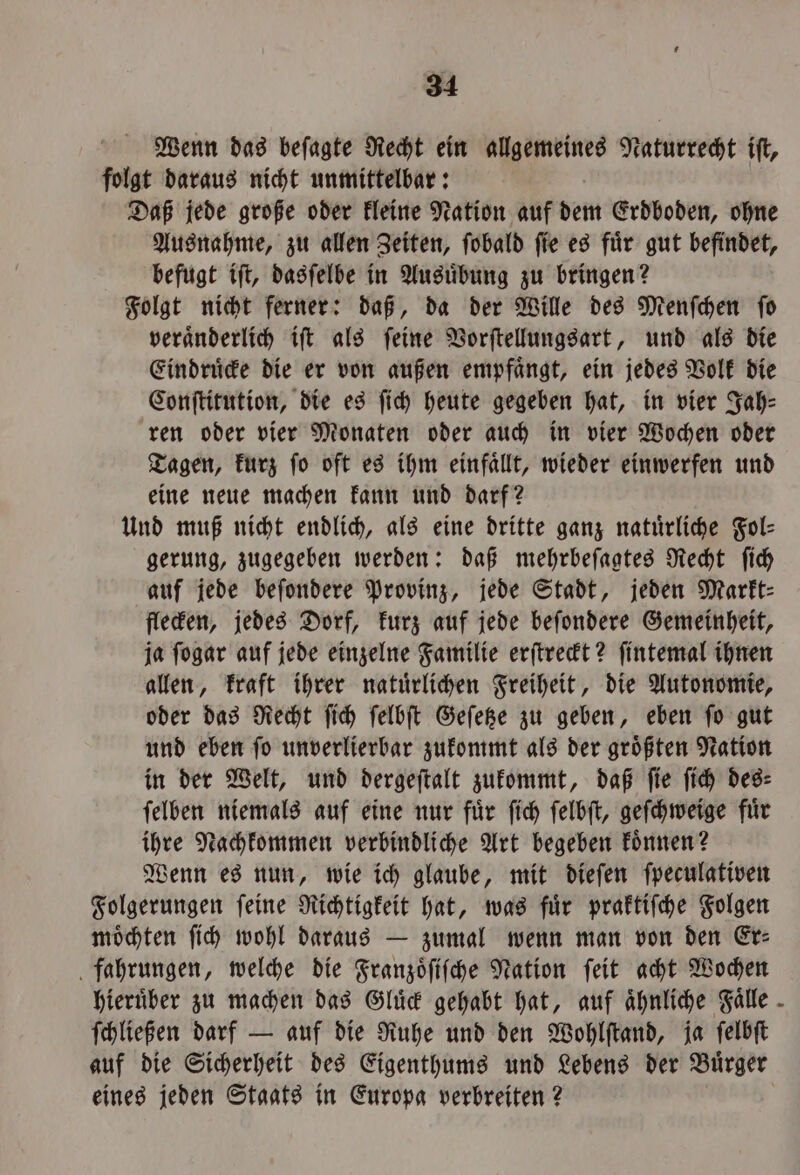 Wenn das beſagte Recht ein allgemeines Naturrecht ift, folgt daraus nicht unmittelbar: Daß jede große oder kleine Nation auf dem Erdboden, ohne Ausnahme, zu allen Zeiten, ſobald ſie es fuͤr gut befindet, befugt iſt, dasſelbe in Ausuͤbung zu bringen? Folgt nicht ferner: daß, da der Wille des Menſchen ſo veraͤnderlich iſt als ſeine Vorſtellungsart, und als die Eindruͤcke die er von außen empfaͤngt, ein jedes Volk die Conſtitution, die es ſich heute gegeben hat, in vier Jah⸗ ren oder vier Monaten oder auch in vier Wochen oder Tagen, kurz ſo oft es ihm einfaͤllt, wieder einwerfen und eine neue machen kann und darf? Und muß nicht endlich, als eine dritte ganz natürliche Fol⸗ gerung, zugegeben werden: daß mehrbeſagtes Recht ſich auf jede beſondere Provinz, jede Stadt, jeden Markt⸗ flecken, jedes Dorf, kurz auf jede beſondere Gemeinheit, ja ſogar auf jede einzelne Familie erſtreckt? ſintemal ihnen allen, kraft ihrer natuͤrlichen Freiheit, die Autonomie, oder das Recht ſich ſelbſt Geſetze zu geben, eben ſo gut und eben ſo unverlierbar zukommt als der groͤßten Nation in der Welt, und dergeſtalt zukommt, daß ſie ſich des⸗ ſelben niemals auf eine nur fuͤr ſich ſelbſt, geſchweige fuͤr ihre Nachkommen verbindliche Art begeben koͤnnen? Wenn es nun, wie ich glaube, mit dieſen ſpeculativen Folgerungen ſeine Richtigkeit hat, was fuͤr praktiſche Folgen moͤchten ſich wohl daraus — zumal wenn man von den Er⸗ fahrungen, welche die Franzoͤſiſche Nation ſeit acht Wochen hieruͤber zu machen das Gluͤck gehabt hat, auf ähnliche Falle - ſchließen darf — auf die Ruhe und den Wohlſtand, ja ſelbſt auf die Sicherheit des Eigenthums und Lebens der Buͤrger eines jeden Staats in Europa verbreiten?