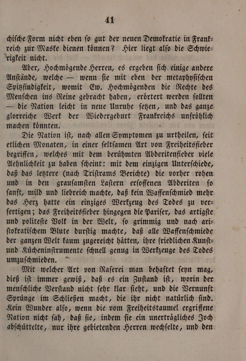 chiſche form nicht eben fo gut der neuen Demokratie in Frank— reich zur Maske dienen koͤnnen? Hier liegt alſo die Schwie- rigkeit nicht. Aber, Hochmoͤgende Herren, es ergeben ſich einige andere Anſtände, welche — wenn ſie mit eben der metaphyſiſchen Spitzfindigkeit, womit Ew. Hochmoͤgenden die Rechte des Menſchen ins Reine gebracht haben, eroͤrtert werden ſollten — die Nation leicht in neue Unruhe ſetzen, und das ganze glorreiche Werk der Wiedergeburt e der v unfroͤhlich machen koͤnnten. Die Nation iſt, nach allen Symptomen zu urtheilen, ſeit etlichen Monaten, in einer ſeltſamen Art von Freiheitsfieber begriffen, welches mit dem beruͤhmten Abderitenfieber viele Aehnlichkeit zu haben ſcheint: mit dem einzigen Unterſchiede, daß das letztere (nach Triſtrams Berichte) die vorher rohen und in den graufamften Laſtern erſoffenen Abderiten fo ſanft, mild und liebreich machte, daß kein Waffenſchmied mehr das Herz hatte ein einziges Werkzeug des Todes zu ver— fertigen; das Freiheitsfieber hingegen die Pariſer, das artigſte und politeſte Volk in der Welt, fo grimmig und nach ari- ſtokratiſchem Blute durſtig machte, daß alle Waffenſchmiede der ganzen Welt kaum zugereicht hätten, ihre friedlichen Kunft- und Kuͤcheninſtrumente ſchnell genug in Werkzeuge des Todes umzuſchmieden. Mit welcher Art von Raſerei man behaftet ſeyn mag, dieß iſt immer gewiß, daß es ein Zuſtand iſt, worin der menſchliche Verſtand nicht ſehr klar ſieht, und die Vernunft Spruͤnge im Schließen macht, die ihr nicht natuͤrlich ſind. Kein Wunder alſo, wenn die vom Freiheitstaumel ergriffene Nation nicht ſah, daß ſie, indem ſie ein unertraͤgliches Joch abſchuͤttelte, nur ihre gebietenden Herren wechſelte, und den