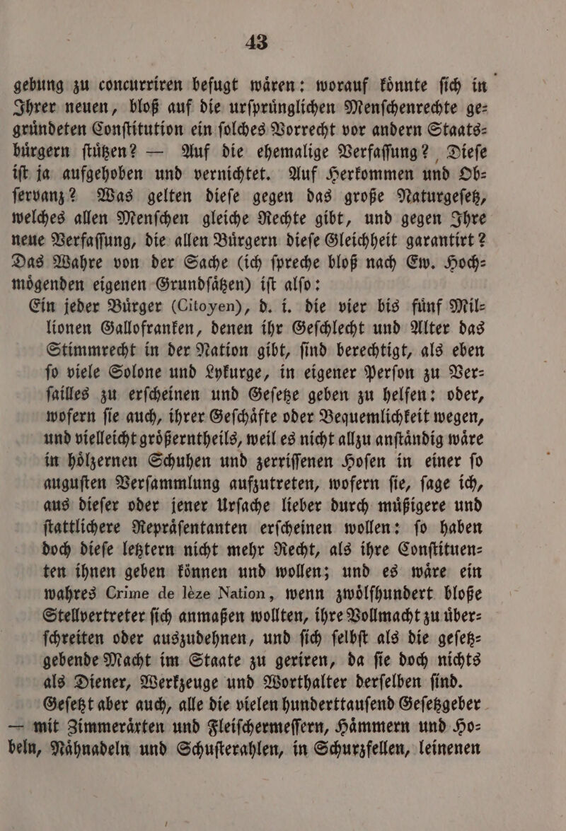 gebung zu concurriren befugt wären: worauf könnte ſich in Ihrer neuen, bloß auf die urſpruͤnglichen Menſchenrechte ge⸗ gruͤndeten Conſtitution ein ſolches Vorrecht vor andern Staats: buͤrgern ſtuͤtzen? — Auf die ehemalige Verfaſſung? Dieſe iſt ja aufgehoben und vernichtet. Auf Herkommen und Ob: ſervanz? Was gelten dieſe gegen das große Naturgeſetz, welches allen Menſchen gleiche Rechte gibt, und gegen Ihre neue Verfaſſung, die allen Buͤrgern dieſe Gleichheit garantirt? Das Wahre von der Sache (ich ſpreche bloß nach Ew. Hoch⸗ moͤgenden eigenen Grundſaͤtzen) iſt alſo: Ein jeder Buͤrger (Citoyen), d. i. die vier bis fuͤnf Mil⸗ lionen Gallofranken, denen ihr Geſchlecht und Alter das Stimmrecht in der Nation gibt, ſind berechtigt, als eben ſo viele Solone und Lykurge, in eigener Perſon zu Ver— ſailles zu erſcheinen und Geſetze geben zu helfen: oder, wofern ſie auch, ihrer Geſchaͤfte oder Bequemlichkeit wegen, und vielleicht groͤßerntheils, weil es nicht allzu anſtaͤndig waͤre in hoͤlzernen Schuhen und zerriſſenen Hoſen in einer ſo auguſten Verſammlung aufzutreten, wofern ſie, ſage ich, aus dieſer oder jener Urſache lieber durch muͤßigere und ſtattlichere Repraͤſentanten erſcheinen wollen: ſo haben doch dieſe letztern nicht mehr Recht, als ihre Conſtituen⸗ ten ihnen geben können und wollen; und es waͤre ein wahres Crime de lèze Nation, wenn zwoͤlfhundert bloße Stellvertreter ſich anmaßen wollten, ihre Vollmacht zu uͤber⸗ ſchreiten oder auszudehnen, und ſich ſelbſt als die geſetz⸗ gebende Macht im Staate zu geriren, da ſie doch nichts als Diener, Werkzeuge und Worthalter derſelben ſind. Geſetzt aber auch, alle die vielen hunderttauſend Geſetzgeber — mit Zimmeraͤrten und Fleiſchermeſſern, Haͤmmern und Ho⸗ bein, Naͤhnadeln und Schuſterahlen, in Schurzfellen, leinenen