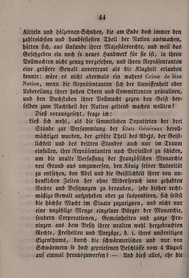 En; Kitteln und hölzernen Schuhen, die am Ende doch immer den zahlreichſten und handfeſteſten Theil der Nation ausmachen, haͤtten ſich, aus Unkunde ihrer Majeſtaͤtsrechte, und weil das Geſetzgeben ein noch ſo neues Handwerk fuͤr ſie iſt, in ihren Vollmachten nicht genug vorgeſehen, und ihren Repraͤſentanten eine groͤßere Gewalt anvertraut als die Klugheit erlauben konnte: wäre es nicht abermals ein wahres Crime de leze Nation, wenn die Repraͤſentanten ſich der Unwiſſenheit oder Uebereilung ihrer hohen Obern und Committenten praͤvaliren, und den Buchſtaben ihrer Vollmacht gegen den Geiſt der: ſelben zum Nachtheil der Nation geltend machen wollten? Dieß vorausgeſetzt, frage ich: Ließ ſich wohl, als die ſaͤmmtlichen Deputirten der drei Stände zur Verſammlung der Etats Généraux bevoll⸗ maͤchtiget wurden, der groͤßte Theil des Adels, der Geiſt⸗ lichkeit und des dritten Standes auch nur im Traum einfallen, ihre Repraͤſentanten nach Verſailles zu ſchicken, um die uralte Verfaſſung der Franzoͤſiſchen Monarchie von Grund aus umzuwerfen, den König feiner Autorität zu entſetzen, den Adel und die Geiſtlichkeit ihrer von un⸗ denklichen Zeiten her ohne Widerſpruch inne gehabten Rechte und Beſitzungen zu berauben, jede bisher recht: maͤßige Gewalt aufzuheben oder zu ſuspendiren, ſich ſelbſt die hoͤchſte Macht im Staate zuzueignen, und nicht nur eine unzaͤhlige Menge einzelner Buͤrger der Monarchie, ſondern Corporationen, Gemeinheiten und ganze Pro: vinzen aus dem Beſitz ihrer uralten wohl hergebrachten Rechte, Freiheiten und Vorzuͤge, d. i. ihres unſtreitigen Eigenthums, durch die ſchwaͤrmeriſchen und nur von auf einmal herauszuwerfen? — Und dieß alles, ehe die \