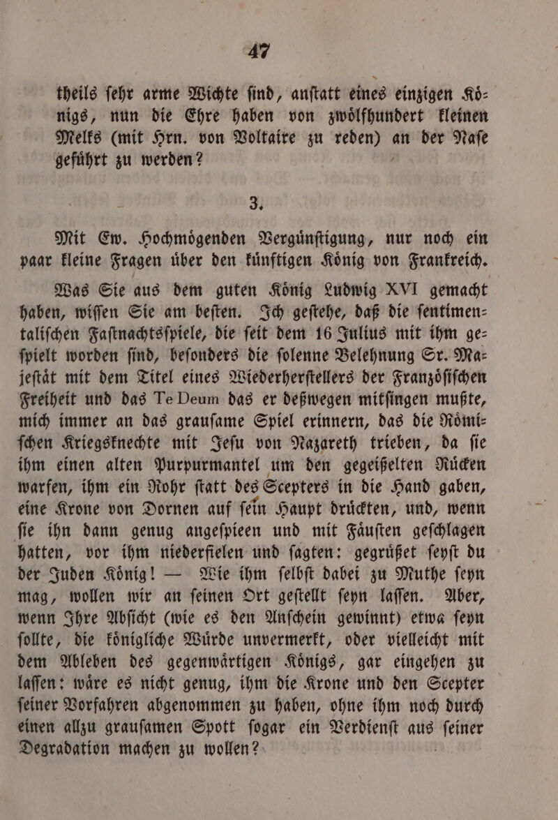 theils ſehr arme Wichte find, anſtatt eines einzigen Koͤ⸗ nigs, nun die Ehre haben von zwoͤlfhundert kleinen Melks (mit Hrn. von Voltaire zu n an der Naſe gefuͤhrt zu werden? E 3 Mit Ew. Hochmoͤgenden Verguͤnſtigung, nur noch ein paar kleine Fragen uͤber den kuͤnftigen Koͤnig von Frankreich. Was Sie aus dem guten König Ludwig XVI gemacht haben, wiſſen Sie am beſten. Ich geſtehe, daß die ſentimen⸗ taliſchen Faſtnachtsſpiele, die ſeit dem 16 Julius mit ihm ge⸗ ſpielt worden ſind, beſonders die ſolenne Belehnung Sr. Ma⸗ jeſtaͤt mit dem Titel eines Wiederherſtellers der Franzoͤſiſchen Freiheit und das Te Deum das er deßwegen mitſingen mußte, mich immer an das grauſame Spiel erinnern, das die Roͤmi⸗ ſchen Kriegsknechte mit Jeſu von Nazareth trieben, da ſie ihm einen alten Purpurmantel um den gegeißelten Ruͤcken warfen, ihm ein Rohr ſtatt des Scepters in die Hand gaben, eine Krone von Dornen auf ſein Haupt druͤckten, und, wenn ſie ihn dann genug angeſpieen und mit Faͤuſten geſchlagen hatten, vor ihm niederfielen und ſagten: gegruͤßet ſeyſt du der Juden Koͤnig! — Wie ihm ſelbſt dabei zu Muthe ſeyn mag, wollen wir an ſeinen Ort geſtellt ſeyn laſſen. Aber, wenn Ihre Abſicht (wie es den Anſchein gewinnt) etwa ſeyn ſollte, die koͤnigliche Wuͤrde unvermerkt, oder vielleicht mit dem Ableben des gegenwaͤrtigen Koͤnigs, gar eingehen zu laſſen: waͤre es nicht genug, ihm die Krone und den Scepter ſeiner Vorfahren abgenommen zu haben, ohne ihm noch durch einen allzu grauſamen Spott ſogar ein Verdienſt aus e Degradation machen zu wollen?