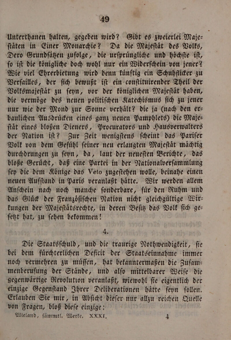 Unterthanen halten, gegeben wird? Gibt es zweierlei Maje⸗ ſtaͤten in Einer Monarchie? Da die Majeſtaͤt des Volks, Dero Grundſaͤtzen zufolge, die urſpruͤngliche und hoͤchſte iſt, ſo iſt die koͤnigliche doch wohl nur ein Widerſchein von jener? Wie viel Ehrerbietung wird denn kuͤnftig ein Schuhflicker zu Verſailles, der ſich bewußt iſt ein conſtituirender Theil der Volksmajeſtaͤt zu ſeyn, vor der koͤniglichen Majeſtaͤt haben, die vermoͤge des neuen politiſchen Katechismus ſich zu jener nur wie der Mond zur Sonne verhaͤlt? die ja (nach den er⸗ baulichen Ausdruͤcken eines ganz neuen Pamphlets) die Maje⸗ ſtaͤt eines bloßen Dieners, Procurators und Hausverwalters der Nation iſt? Zur Zeit wenigſtens ſcheint das Pariſer Volk von dem Gefuͤhl ſeiner neu erlangten Majeſtaͤt maͤchtig durchdrungen zu ſeyn, da, laut der neueſten Berichte, das bloße Geruͤcht, daß eine Partei in der Nationalverſammlung ſey die dem Koͤnige das Veto zugeſtehen wolle, beinahe einen neuen Aufſtand in Paris veranlaßt haͤtte. Wir werden allem Anſchein nach noch manche ſonderbare, fuͤr den Ruhm und das Gluͤck der Franzoͤſiſchen Nation nicht gleichguͤltige Wir- kungen der Majeſtaͤtsrechte, in deren Beſitz das Volk ſich ge: ſetzt hat, zu ſehen bekommen! 4. Die Staatsſchuld, und die traurige Nothwendigkeit, ſie bei dem fuͤrchterlichen Deficit der Staatseinnahme immer noch vermehren zu muͤſſen, hat bekanntermaßen die Zuſam⸗ menberufung der Staͤnde, und alſo mittelbarer Weiſe die gegenwaͤrtige Revolution veranlaßt, wiewohl ſie eigentlich der einzige Gegenſtand Ihrer Deliberationen haͤtte ſeyn ſollen. Erlauben Sie mir, in Abſicht dieſer nur allzu reichen Quelle von Fragen, bloß dieſe einzige: Wieland, ſämmtl. Werke. XXXI. 4