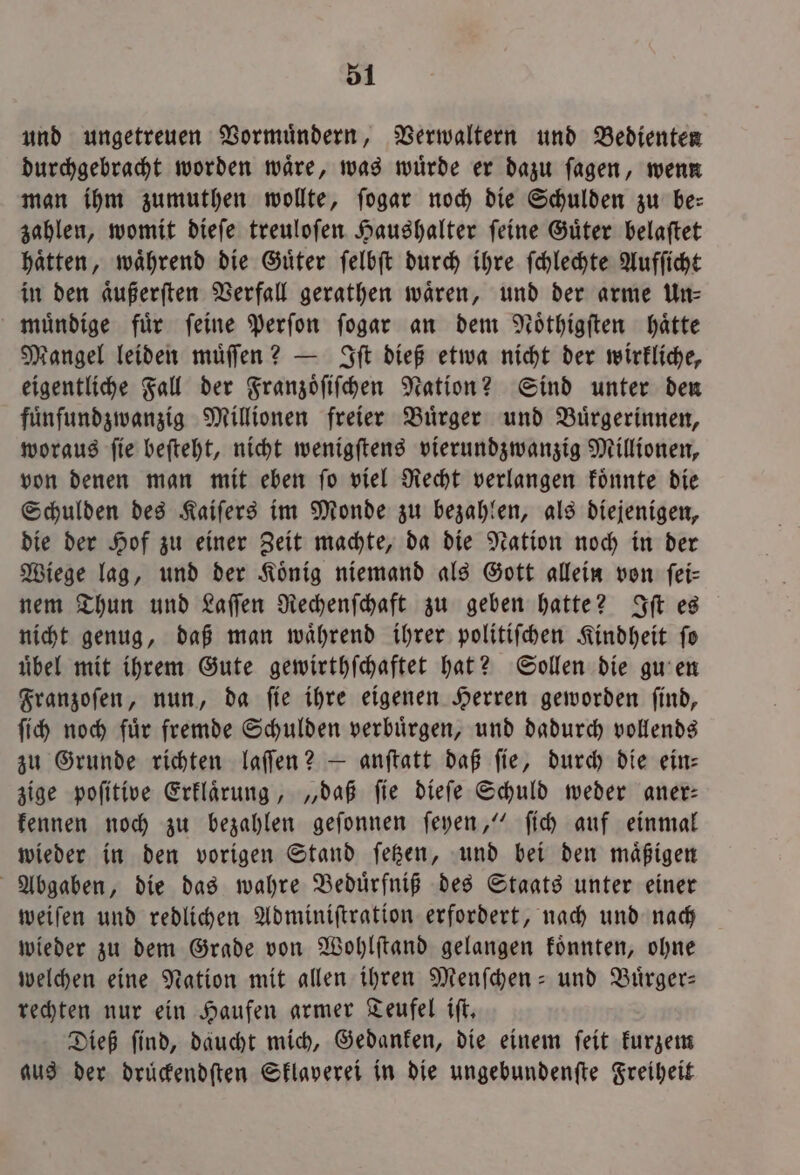 und ungetreuen Vormuͤndern, Verwaltern und Bedienten durchgebracht worden waͤre, was wuͤrde er dazu ſagen, wenn man ihm zumuthen wollte, ſogar noch die Schulden zu be: zahlen, womit dieſe treuloſen Haushalter ſeine Guͤter belaſtet haͤtten, waͤhrend die Guͤter ſelbſt durch ihre ſchlechte Aufſicht in den aͤußerſten Verfall gerathen waͤren, und der arme Un— muͤndige für feine Perſon ſogar an dem Noͤthigſten hätte Mangel leiden muͤſſen? — Iſt dieß etwa nicht der wirkliche, eigentliche Fall der Franzoͤſiſchen Nation? Sind unter den fuͤnfſundzwanzig Millionen freier Buͤrger und Bürgerinnen, woraus ſie beſteht, nicht wenigſtens vierundzwanzig Millionen, von denen man mit eben ſo viel Recht verlangen koͤnnte die Schulden des Kaiſers im Monde zu bezahlen, als diejenigen, die der Hof zu einer Zeit machte, da die Nation noch in der Wiege lag, und der König niemand als Gott allein von fei- nem Thun und Laſſen Rechenſchaft zu geben hatte? Iſt es nicht genug, daß man waͤhrend ihrer politiſchen Kindheit ſo übel mit ihrem Gute gewirthſchaftet hat? Sollen die gu en Franzoſen, nun, da ſie ihre eigenen Herren geworden ſind, ſich noch fuͤr fremde Schulden verbuͤrgen, und dadurch vollends zu Grunde richten laſſen? — anftatt daß fie, durch die ein: zige poſitive Erklaͤrung, „daß ſie dieſe Schuld weder aner— kennen noch zu bezahlen geſonnen ſeyen,“ ſich auf einmal wieder in den vorigen Stand ſetzen, und bei den maͤßigen Abgaben, die das wahre Beduͤrfniß des Staats unter einer weiſen und redlichen Adminiſtration erfordert, nach und nach wieder zu dem Grade von Wohlſtand gelangen koͤnnten, ohne welchen eine Nation mit allen ihren Menſchen- und Buͤrger— rechten nur ein Haufen armer Teufel iſt. Dieß find, daucht mich, Gedanken, die einem ſeit kurzem aus der drückendſten Sklaverei in die ungebundenſte Freiheit