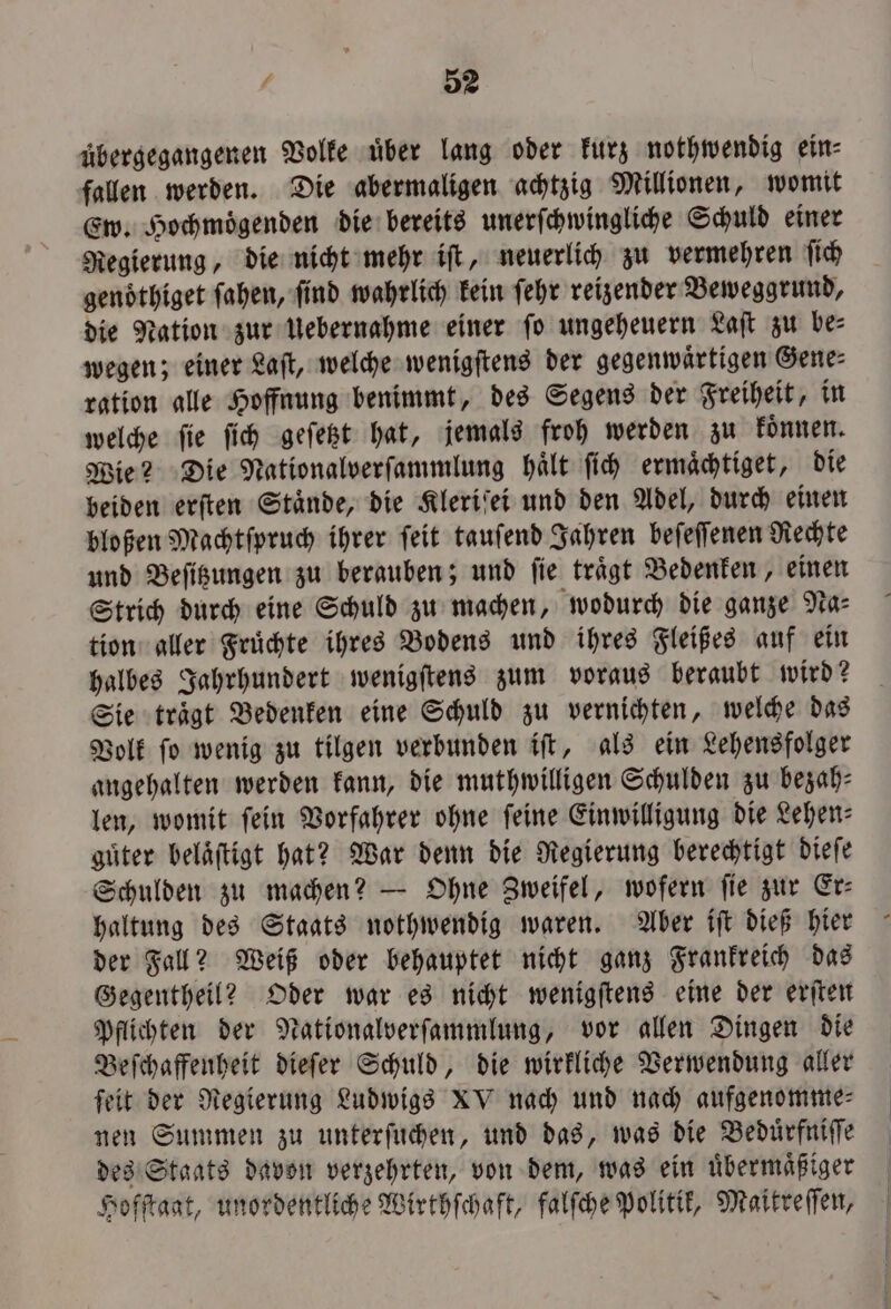 2 übergegangenen Volke über lang oder kurz nothwendig ein⸗ fallen werden. Die abermaligen achtzig Millionen, womit Ew. Hochmoͤgenden die bereits unerſchwingliche Schuld einer Regierung, die nicht mehr iſt, neuerlich zu vermehren ſich gendthiget ſahen, find wahrlich kein ſehr reizender Beweggrund, die Nation zur Uebernahme einer fo ungeheuern Laſt zu bes wegen; einer Laſt, welche wenigſtens der gegenwärtigen Gene: ration alle Hoffnung benimmt, des Segens der Freiheit, in welche ſie ſich geſetzt hat, jemals froh werden zu koͤnnen. Wie? Die Nationalverſammlung haͤlt ſich ermaͤchtiget, die beiden erſten Staͤnde, die Kleriſei und den Adel, durch einen bloßen Machtſpruch ihrer ſeit tauſend Jahren beſeſſenen Rechte und Beſitzungen zu berauben; und ſie traͤgt Bedenken, einen Strich durch eine Schuld zu machen, wodurch die ganze Na⸗ tion aller Früchte ihres Bodens und ihres Fleißes auf ein halbes Jahrhundert wenigſtens zum voraus beraubt wird? Sie traͤgt Bedenken eine Schuld zu vernichten, welche das Volk ſo wenig zu tilgen verbunden iſt, als ein Lehensfolger angehalten werden kann, die muthwilligen Schulden zu bezah⸗ len, womit fein Vorfahrer ohne feine Einwilligung die Lehen: guͤter beläftigt hat? War denn die Regierung berechtigt dieſe Schulden zu machen? — Ohne Zweifel, wofern ſie zur Er— haltung des Staats nothwendig waren. Aber iſt dieß hier der Fall? Weiß oder behauptet nicht ganz Frankreich das Gegentheil? Oder war es nicht wenigſtens eine der erſten Pflichten der Nationalverſammlung, vor allen Dingen die Beſchaffenheit dieſer Schuld, die wirkliche Verwendung aller ſeit der Regierung Ludwigs XV nach und nach aufgenomme⸗ nen Summen zu unterſuchen, und das, was die Beduͤrfniſſe des Staats davon verzehrten, von dem, was ein uͤbermaͤßiger Hofſtaat, unordentliche Wirthſchaft, falſche Politik, Maitreſſen,