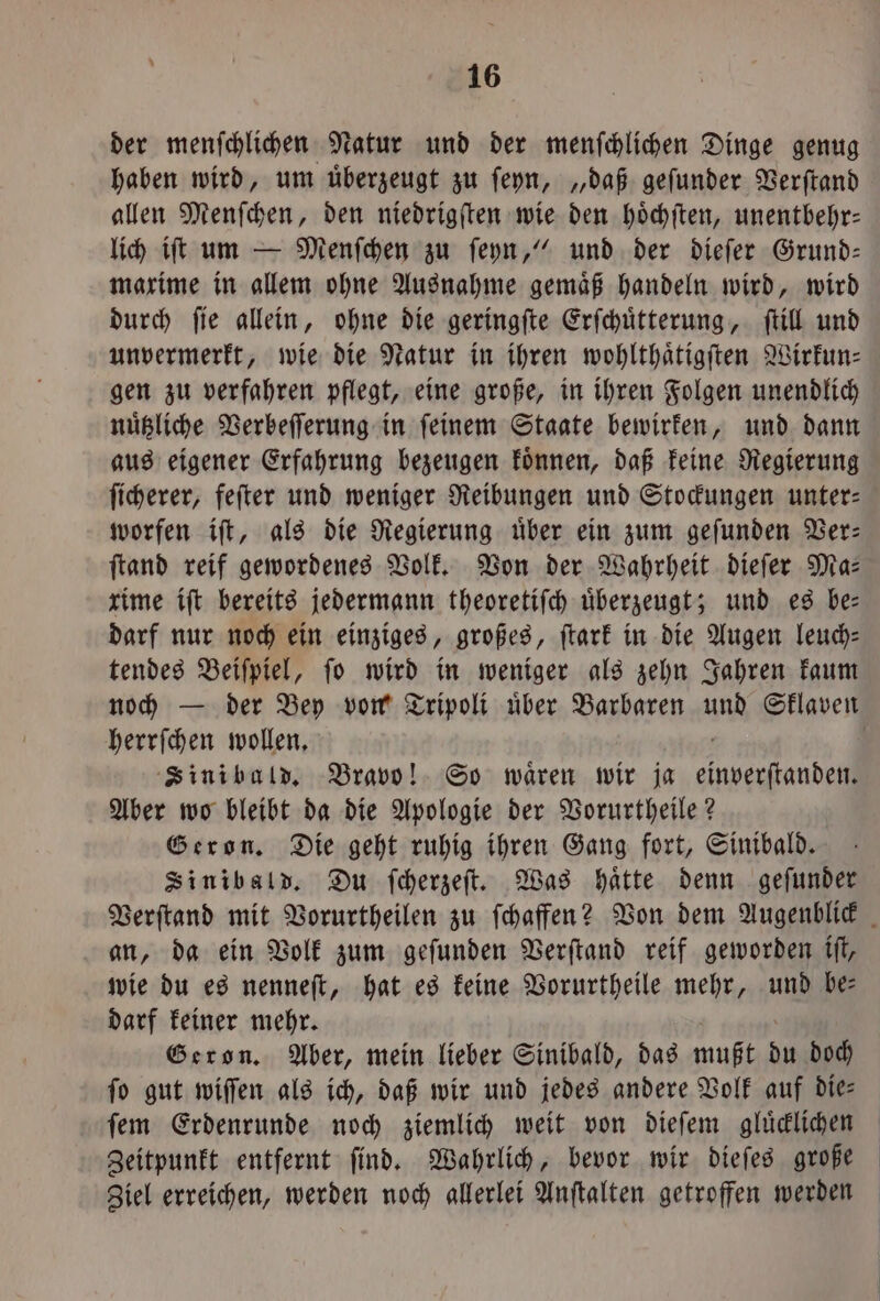 der menſchlichen Natur und der menſchlichen Dinge genug haben wird, um uͤberzeugt zu ſeyn, „daß geſunder Verſtand allen Menſchen, den niedrigſten wie den hoͤchſten, unentbehr— lich iſt um — Menſchen zu ſeyn,“ und der dieſer Grund— maxime in allem ohne Ausnahme gemaͤß handeln wird, wird durch ſie allein, ohne die geringſte Erſchuͤtterung, ſtill und unvermerkt, wie die Natur in ihren wohlthaͤtigſten Wirkun— gen zu verfahren pflegt, eine große, in ihren Folgen unendlich nuͤtzliche Verbeſſerung in ſeinem Staate bewirken, und dann aus eigener Erfahrung bezeugen koͤnnen, daß keine Regierung ſicherer, feſter und weniger Reibungen und Stockungen unter: worfen iſt, als die Regierung uͤber ein zum geſunden Ver— ſtand reif gewordenes Volk. Von der Wahrheit dieſer Ma— rime iſt bereits jedermann theoretiſch überzeugt; und es be: darf nur noch ein einziges, großes, ſtark in die Augen leuch— tendes Beiſpiel, ſo wird in weniger als zehn Jahren kaum noch — der Bey von Tripoli uͤber Barbaren und Sklaven herrſchen wollen. g Sini bald. Bravo! So wären wir ja einverſtanden. Aber wo bleibt da die Apologie der Vorurtheile? Geron. Die geht ruhig ihren Gang fort, Sinibald. Sinibald. Du ſcherzeſt. Was haͤtte denn geſunder an, da ein Volk zum geſunden Verſtand reif geworden iſt, wie du es nenneſt, hat es keine Vorurtheile mehr, und be darf keiner mehr. Geron. Aber, mein lieber Sinibald, das mußt du doch fo gut wiſſen als ich, daß wir und jedes andere Volk auf dies ſem Erdenrunde noch ziemlich weit von dieſem gluͤcklichen Zeitpunkt entfernt ſind. Wahrlich, bevor wir dieſes große Ziel erreichen, werden noch allerlei Anſtalten getroffen werden