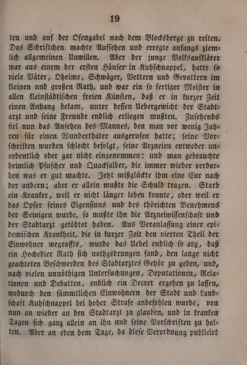 ten und auf der Ofengabel nach dem Blocksberge zu reiten. Das Schriftchen machte Aufſehen und erregte anfangs ziem⸗ lich allgemeinen Unwillen. Aber der junge Volksaufklaͤrer war aus einem der erſten Haͤuſer in Kuhſchnappel, hatte ſo viele Vaͤter, Oheime, Schwaͤger, Vettern und Gevattern im kleinen und großen Rath, und war ein ſo fertiger Meiſter in allen kleinſtaͤdtiſchen freien Kuͤnſten, daß er in kurzer Zeit einen Anhang bekam, unter deſſen Uebergewicht der Stadt: arzt und ſeine Freunde endlich erliegen mußten. Zuſehends fiel nun das Anſehen des Mannes, den man vor wenig Jah- ren fuͤr einen Wunderthäter ausgerufen hatte; ſeine Vor— ſchriften wurden ſchlecht befolgt, ſeine Arzneien entweder un— ordentlich oder gar nicht eingenommen: und man gebrauchte heimlich Pfuſcher und Quackſalber, die immer wieder verdar— ben was er gut machte. Jetzt mißgluͤckte ihm eine Cur nach der andern; aber er allein mußte die Schuld tragen. Starb ein Kranker, weil er nicht laͤnger leben konnte, oder weil er das Opfer ſeines Eigenſinns und des thoͤrichten Benehmens der Seinigen wurde, fo mußte ihn die Arzneiwiſſenſchaft und der Stadtarzt getoͤdtet haben. Aus Veranlaſſung einer epi— demiſchen Krankheit, die in kurzer Zeit den vierten Theil der Einwohner wegraffte, wurde das Uebel endlich ſo arg, daß ein Hochedler Rath ſich nothgedrungen fand, den lange nicht geachteten Beſchwerden des Stadtarztes Gehoͤr zu geben, und, nach vielen unnoͤthigen Unterſuchungen, Deputationen, Rela— tionen und Debatten, endlich ein Decret ergehen zu laſſen, wodurch den ſaͤmmtlichen Einwohnern der Stadt und Land— ſchaft Kuhſchnappel bei hoher Strafe anbefohlen wurde, von nun an wieder an den Stadtarzt zu glauben, und in kranken Tagen ſich ganz allein an ihn und feine Vorſchriften zu hal⸗ ten. Aber an eben dem Tage, da dieſe Verordnung publicirt