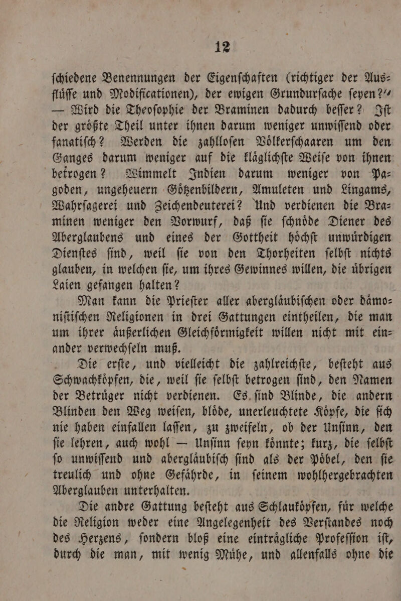 ſchiedene Benennungen der Eigenſchaften (richtiger der Aus⸗ fluͤſe und Modificationen), der ewigen Grundurſache ſeyen?“ — Wird die Theoſophie der Braminen dadurch beſſer? Iſt der groͤßte Theil unter ihnen darum weniger unwiſſend oder fanatiſch? Werden die zahlloſen Voͤlkerſchaaren um den Ganges darum weniger auf die klaͤglichſte Weiſe von ihnen betrogen? Wimmelt Indien darum weniger von Pa: goden, ungeheuern Goͤtzenbildern, Amuleten und Lingams, Wahrſagerei und Zeichendeuterei? Und verdienen die Bra⸗ minen weniger den Vorwurf, daß ſie ſchnoͤde Diener des Aberglaubens und eines der Gottheit hoͤchſt unwuͤrdigen Dienſtes ſind, weil ſie von den Thorheiten ſelbſt nichts glauben, in welchen ſie, um ihres Gewinnes willen, die uͤbrigen Laien gefangen halten? Man kann die Prieſter aller aberglaͤubiſchen oder daͤmo⸗ niſtiſchen Religionen in drei Gattungen eintheilen, die man um ihrer aͤußerlichen Gleichfoͤrmigkeit willen nicht mit ein⸗ ander verwechſeln muß. Die erſte, und vielleicht die zahlreichſte, beſteht aus Schwachkoͤpfen, die, weil ſie ſelbſt betrogen ſind, den Namen der Betruͤger nicht verdienen. Es ſind Blinde, die andern Blinden den Weg weiſen, bloͤde, unerleuchtete Koͤpfe, die ſich nie haben einfallen laſſen, zu zweifeln, ob der Unſinn, den ſie lehren, auch wohl — Unſinn ſeyn koͤnnte; kurz, die ſelbſt ſo unwiſſend und aberglaͤubiſch ſind als der Poͤbel, den ſie treulich und ohne Gefaͤhrde, in ſeinem wohlhergebrachten Aberglauben unterhalten. Die andre Gattung beſteht aus Schlaukoͤpfen, für welche die Religion weder eine Angelegenheit des Verſtandes noch des Herzens, ſondern bloß eine eintraͤgliche Profeſſion iſt, durch die man, mit wenig Muͤhe, und allenfalls ohne die