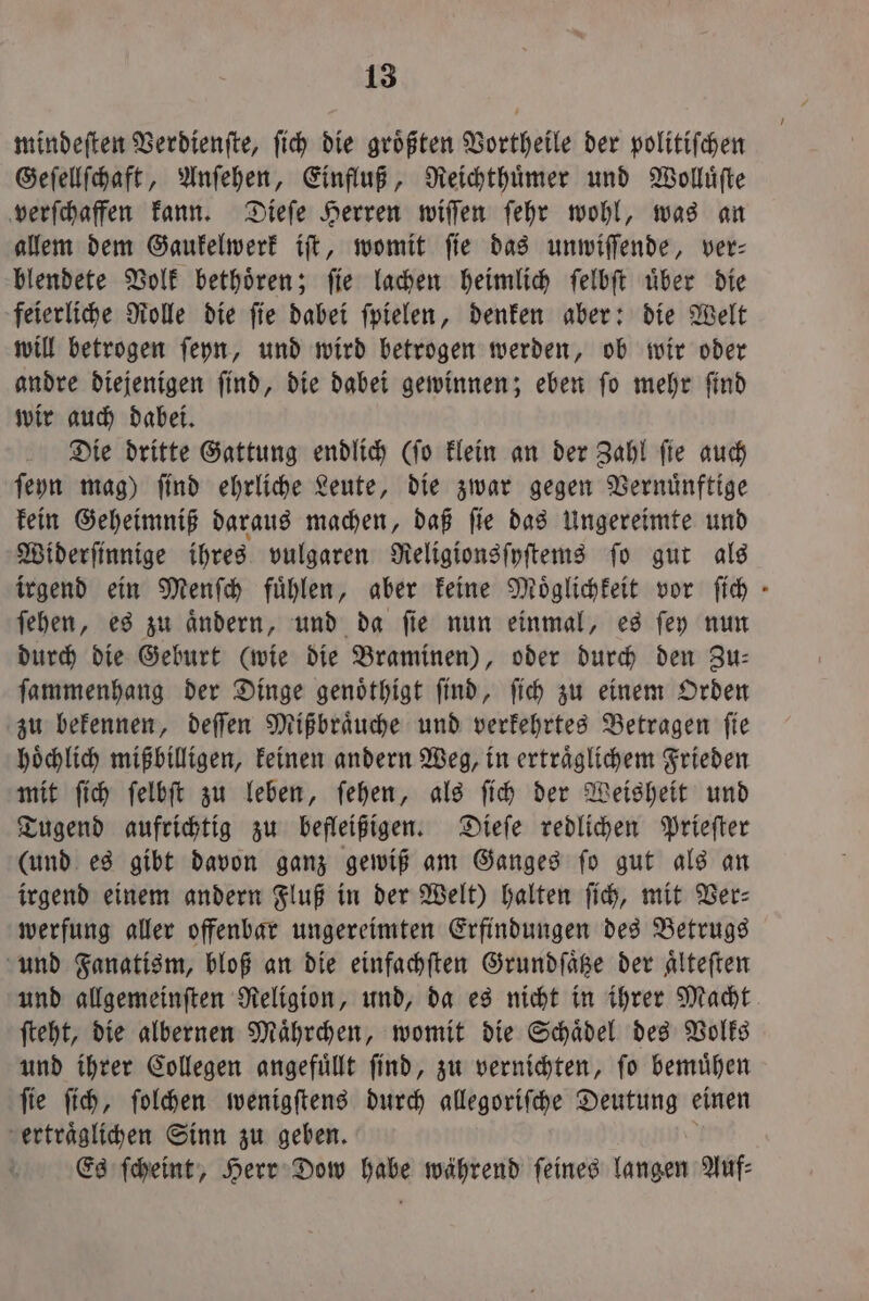 mindeſten Verdienſte, ſich die größten Vortheile der politiſchen Geſellſchaft, Anſehen, Einfluß, Reichthuͤmer und Wolluͤſte verſchaffen kann. Dieſe Herren wiſſen ſehr wohl, was an allem dem Gaukelwerk iſt, womit ſie das unwiſſende, ver⸗ blendete Volk bethoͤren; ſie lachen heimlich ſelbſt uͤber die feierliche Rolle die ſie dabei ſpielen, denken aber: die Welt will betrogen ſeyn, und wird betrogen werden, ob wir oder andre diejenigen ſind, die dabei gewinnen; eben ſo mehr ſind wir auch dabei. Die dritte Gattung endlich (ſo klein an der Zahl ſie auch ſeyn mag) ſind ehrliche Leute, die zwar gegen Vernuͤnftige kein Geheimniß daraus machen, daß ſie das Ungereimte und Widerſinnige ihres vulgaren Religionsſyſtems ſo gut als irgend ein Menſch fühlen, aber keine Möglichkeit vor ſich - ſehen, es zu aͤndern, und da ſie nun einmal, es ſey nun durch die Geburt (wie die Braminen), oder durch den Zu— ſammenhang der Dinge genoͤthigt ſind, ſich zu einem Orden zu bekennen, deſſen Mißbraͤuche und verkehrtes Betragen ſie hoͤchlich mißbilligen, keinen andern Weg, in ertraͤglichem Frieden mit ſich ſelbſt zu leben, ſehen, als ſich der Weisheit und Tugend aufrichtig zu befleißigen. Dieſe redlichen Prieſter (und es gibt davon ganz gewiß am Ganges ſo gut als an irgend einem andern Fluß in der Welt) halten ſich, mit Ver— werfung aller offenbar ungereimten Erfindungen des Betrugs und Fanatism, bloß an die einfachften Grundſaͤtze der Alteften und allgemeinſten Religion, und, da es nicht in ihrer Macht ſteht, die albernen Maͤhrchen, womit die Schaͤdel des Volks und ihrer Collegen angefuͤllt ſind, zu vernichten, ſo bemuͤhen ſie ſich, ſolchen wenigſtens durch allegoriſche Deutung einen ertraͤglichen Sinn zu geben. Es ſcheint, Herr Dow habe während ſeines langen Auf⸗