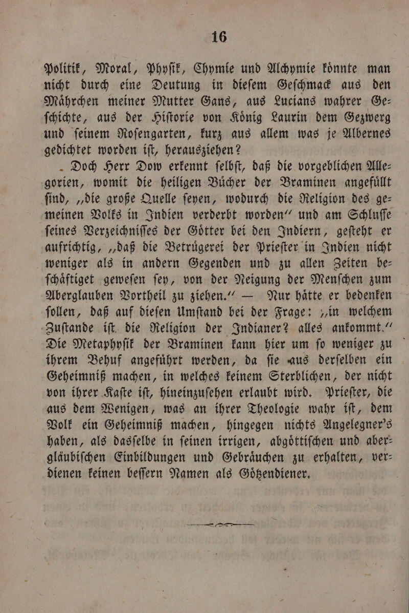 Politik, Moral, Phyſik, Chymie und Alchymie koͤnnte man nicht durch eine Deutung in dieſem Geſchmack aus den Maͤhrchen meiner Mutter Gans, aus Lucians wahrer Ge— ſchichte, aus der Hiſtorie von König Laurin dem Gezwerg und ſeinem Roſengarten, kurz aus allem was je Albernes gedichtet worden iſt, herausziehen? Doch Herr Dow erkennt ſelbſt, daß die vorgeblichen Alle: gorien, womit die heiligen Buͤcher der Braminen angefuͤllt find, „die große Quelle ſeyen, wodurch die Religion des ge: meinen Volks in Indien verderbt worden“ und am Schluſſe ſeines Verzeichniſſes der Goͤtter bei den Indiern, geſteht er aufrichtig, „daß die Betruͤgerei der Prieſter in Indien nicht weniger als in andern Gegenden und zu allen Zeiten be— ſchaͤftiget geweſen ſey, von der Neigung der Menſchen zum Aberglauben Vortheil zu ziehen.“ — Nur haͤtte er bedenken ſollen, daß auf dieſen Umſtand bei der Frage: „in welchem Zuſtande iſt die Religion der Indianer? alles ankommt.“ Die Metaphyſik der Braminen kann hier um fo weniger zu ihrem Behuf angefuͤhrt werden, da ſie aus derſelben ein Geheimniß machen, in welches keinem Sterblichen, der nicht von ihrer Kaſte iſt, hineinzuſehen erlaubt wird. Prieſter, die aus dem Wenigen, was an ihrer Theologie wahr iſt, dem Volk ein Geheimniß machen, hingegen nichts Angelegner's haben, als dasſelbe in feinen irrigen, abgoͤttiſchen und aber: gläubiſchen Einbildungen und Gebraͤuchen zu erhalten, ver— dienen keinen beſſern Namen als Goͤtzendiener.