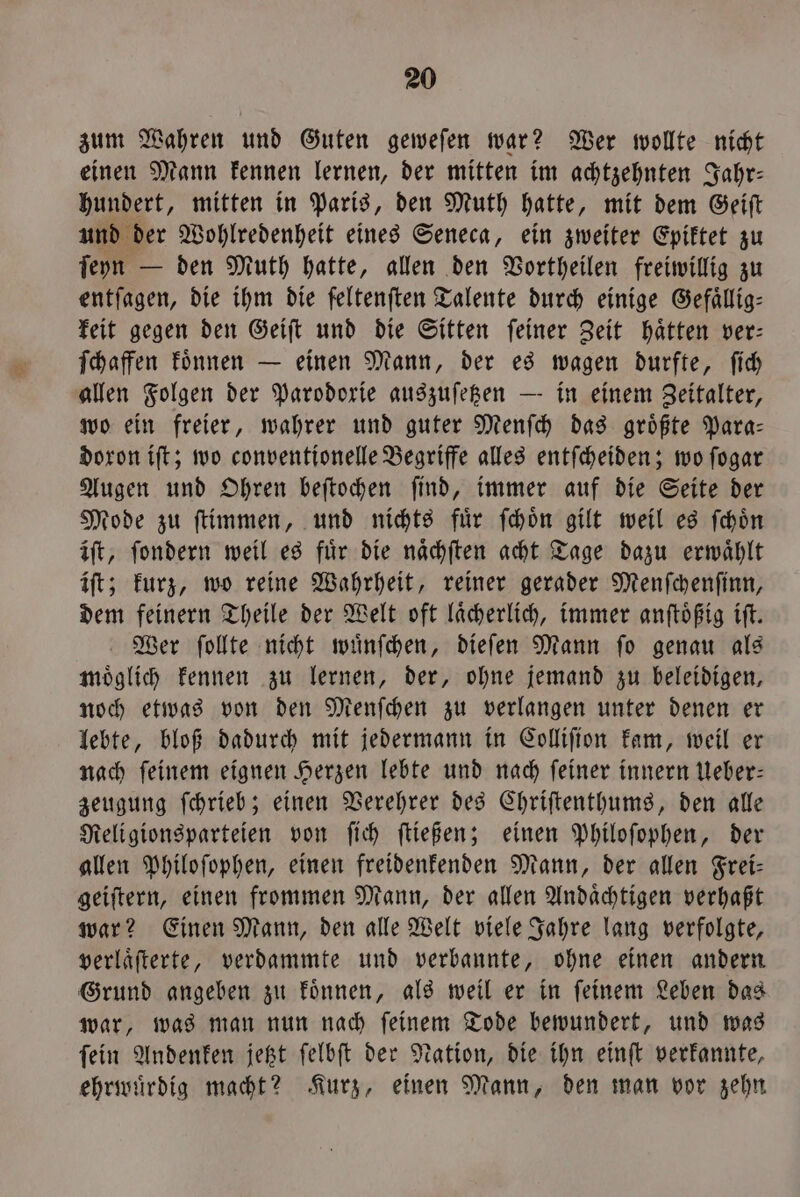 zum Wahren und Guten gewefen war? Wer wollte nicht einen Mann kennen lernen, der mitten im achtzehnten Jahr— hundert, mitten in Paris, den Muth hatte, mit dem Geiſt und der Wohlredenheit eines Seneca, ein zweiter Epiktet zu ſeyn — den Muth hatte, allen den Vortheilen freiwillig zu entſagen, die ihm die feltenften Talente durch einige Gefaͤllig— keit gegen den Geiſt und die Sitten ſeiner Zeit haͤtten ver— ſchaffen koͤnnen — einen Mann, der es wagen durfte, ſich allen Folgen der Parodorie auszuſetzen — in einem Zeitalter, wo ein freier, wahrer und guter Menſch das groͤßte Para— doron iſt; wo conventionelle Begriffe alles entſcheiden; wo ſogar Augen und Ohren beſtochen ſind, immer auf die Seite der Mode zu ſtimmen, und nichts fuͤr ſchoͤn gilt weil es ſchoͤn iſt, ſondern weil es für die naͤchſten acht Tage dazu erwaͤhlt iſt; kurz, wo reine Wahrheit, reiner gerader Menſchenſinn, dem feinern Theile der Welt oft laͤcherlich, immer anſtoͤßig iſt. Wer ſollte nicht wuͤnſchen, dieſen Mann ſo genau als moͤglich kennen zu lernen, der, ohne jemand zu beleidigen, noch etwas von den Menſchen zu verlangen unter denen er lebte, bloß dadurch mit jedermann in Colliſion kam, weil er nach ſeinem eignen Herzen lebte und nach ſeiner innern Ueber— zeugung ſchrieb; einen Verehrer des Chriſtenthums, den alle Religionsparteien von ſich ſtießen; einen Philoſophen, der allen Philoſophen, einen freidenkenden Mann, der allen Frei- geiſtern, einen frommen Mann, der allen Andaͤchtigen verhaßt war? Einen Mann, den alle Welt viele Jahre lang verfolgte, verlaͤſterte, verdammte und verbannte, ohne einen andern Grund angeben zu koͤnnen, als weil er in ſeinem Leben das war, was man nun nach ſeinem Tode bewundert, und was ſein Andenken jetzt ſelbſt der Nation, die ihn einſt verkannte, ehrwuͤrdig macht? Kurz, einen Mann, den man vor zehn