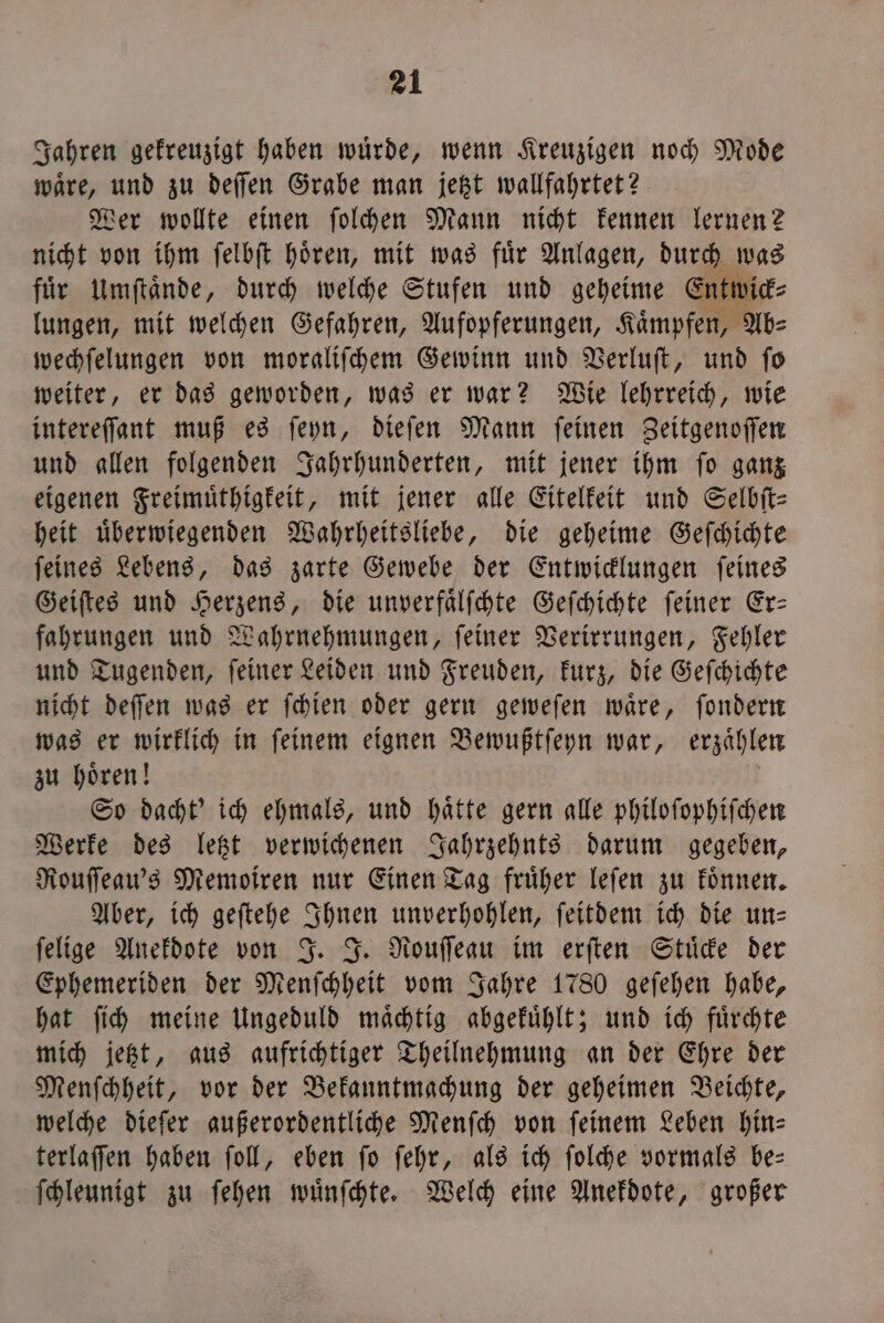 Jahren gekreuzigt haben würde, wenn Kreuzigen noch Mode waͤre, und zu deſſen Grabe man jetzt wallfahrtet? Wer wollte einen ſolchen Mann nicht kennen lernen? nicht von ihm ſelbſt hoͤren, mit was fuͤr Anlagen, durch was für Umſtaͤnde, durch welche Stufen und geheime Entwick⸗ lungen, mit welchen Gefahren, Aufopferungen, Kaͤmpfen, Ab⸗ wechſelungen von moraliſchem Gewinn und Verluſt, und fo weiter, er das geworden, was er war? Wie lehrreich, wie intereſſant muß es ſeyn, dieſen Mann ſeinen Zeitgenoſſen und allen folgenden Jahrhunderten, mit jener ihm ſo ganz eigenen Freimuͤthigkeit, mit jener alle Eitelkeit und Selbſt⸗ heit uͤberwiegenden Wahrheitsliebe, die geheime Geſchichte ſeines Lebens, das zarte Gewebe der Entwicklungen ſeines Geiſtes und Herzens, die unverfaͤlſchte Geſchichte ſeiner Er— fahrungen und Wahrnehmungen, ſeiner Verirrungen, Fehler und Tugenden, ſeiner Leiden und Freuden, kurz, die Geſchichte nicht deſſen was er ſchien oder gern geweſen waͤre, ſondern was er wirklich in ſeinem eignen Bewußtſeyn war, erzaͤhlen zu hoͤren! So dacht' ich ehmals, und haͤtte gern alle philoſophiſchen Werke des letzt verwichenen Jahrzehnts darum gegeben, Rouſſeau's Memoiren nur Einen Tag fruͤher leſen zu koͤnnen. Aber, ich geſtehe Ihnen unverhohlen, ſeitdem ich die un— ſelige Anekdote von J. J. Rouſſeau im erſten Stuͤcke der Ephemeriden der Menſchheit vom Jahre 1780 geſehen habe, hat ſich meine Ungeduld maͤchtig abgekuͤhlt; und ich fuͤrchte mich jetzt, aus aufrichtiger Theilnehmung an der Ehre der Menſchheit, vor der Bekanntmachung der geheimen Beichte, welche dieſer außerordentliche Menſch von feinem Leben hin— terlaſſen haben ſoll, eben ſo ſehr, als ich ſolche vormals be— ſchleunigt zu ſehen wuͤnſchte. Welch eine Anekdote, großer