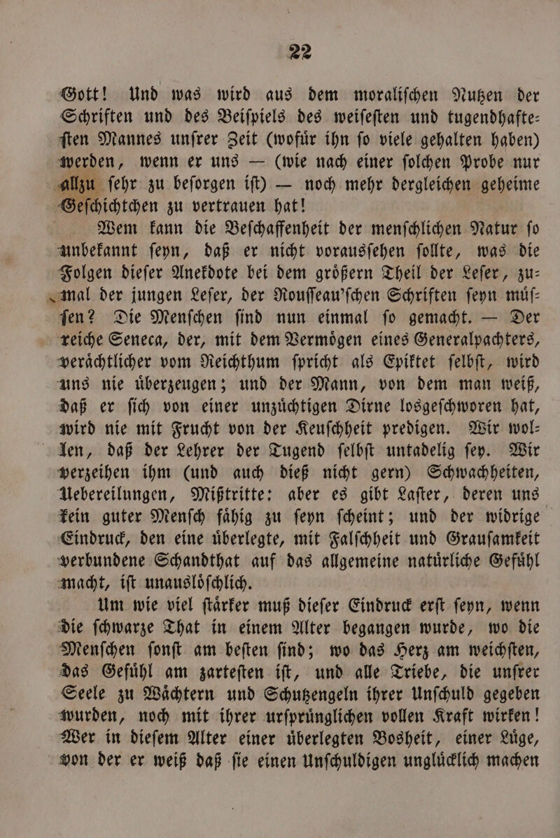 Gott! Und was wird aus dem moraliſchen Nutzen der Schriften und des Beiſpiels des weiſeſten und tugendhafte— ſten Mannes unſrer Zeit (wofuͤr ihn ſo viele gehalten haben) werden, wenn er uns — (wie nach einer ſolchen Probe nur al ſehr zu beforgen iſt) — noch mehr dergleichen geheime Geſchichtchen zu vertrauen hat! Wem kann die Beſchaffenheit der menſchlichen Natur ſo unbekannt ſeyn, daß er nicht vorausſehen ſollte, was die Folgen dieſer Anekdote bei dem groͤßern Theil der Leſer, zu— mal der jungen Leſer, der Rouſſeau'ſchen Schriften ſeyn müf- Ten? Die Menſchen find nun einmal fo gemacht. — Der reiche Seneca, der, mit dem Vermoͤgen eines Generalpachters, veraͤchtlicher vom Reichthum ſpricht als Epiktet ſelbſt, wird uns nie uͤberzeugen; und der Mann, von dem man weiß, daß er ſich von einer unzuͤchtigen Dirne losgeſchworen hat, wird nie mit Frucht von der Keuſchheit predigen. Wir wol⸗ len, daß der Lehrer der Tugend ſelbſt untadelig ſey. Wir verzeihen ihm (und auch dieß nicht gern) Schwachheiten, Uebereilungen, Mißtritte: aber es gibt Laſter, deren uns kein guter Menſch faͤhig zu ſeyn ſcheint; und der widrige Eindruck, den eine uͤberlegte, mit Falſchheit und Grauſamkeit verbundene Schandthat auf das allgemeine natuͤrliche Gefuͤhl macht, iſt unausloͤſchlich. Um wie viel ſtaͤrker muß dieſer Eindruck erſt ſeyn, wenn die ſchwarze That in einem Alter begangen wurde, wo die Menſchen ſonſt am beſten ſind; wo das Herz am weichſten, das Gefühl am zarteften iſt, und alle Triebe, die unſrer Seele zu Waͤchtern und Schutzengeln ihrer Unſchuld gegeben wurden, noch mit ihrer urſpruͤnglichen vollen Kraft wirken! Wer in dieſem Alter einer uͤberlegten Bosheit, einer Luͤge, von der er weiß daß ſie einen Unſchuldigen ungluͤcklich machen