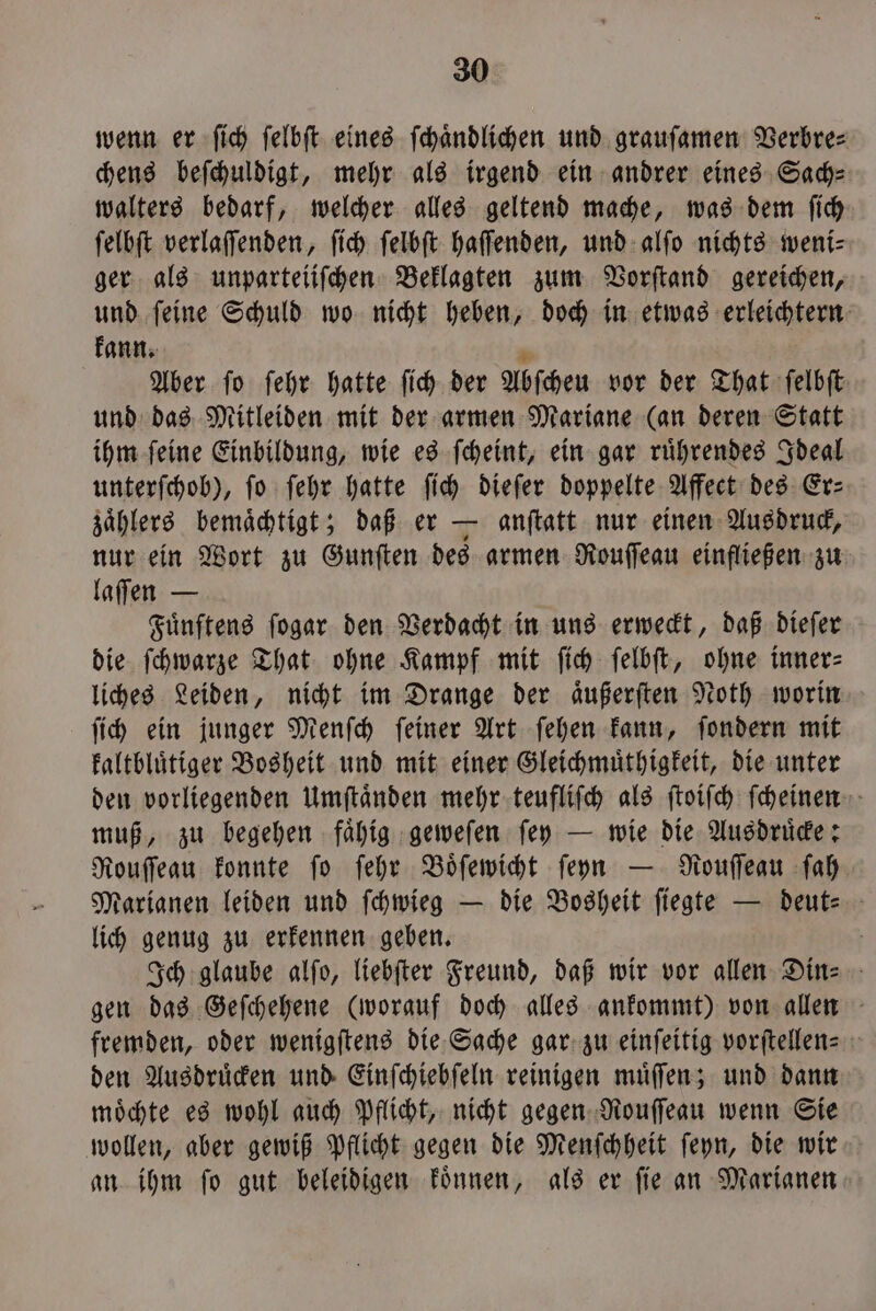 wenn er ſich felbft eines ſchaͤndlichen und grauſamen Verbre⸗ chens beſchuldigt, mehr als irgend ein andrer eines Sach— walters bedarf, welcher alles geltend mache, was dem ſich ſelbſt verlaſſenden, ſich ſelbſt haſſenden, und alſo nichts weni⸗ ger als unparteiiſchen Beklagten zum Vorſtand gereichen, und ſeine Schuld wo nicht heben, doch in etwas erleichtern kann. 8 Aber ſo ſehr hatte ſich der Abſcheu vor der That ſelbſt und das Mitleiden mit der armen Mariane (an deren Statt ihm ſeine Einbildung, wie es ſcheint, ein gar ruͤhrendes Ideal unterſchob), fo ſehr hatte ſich dieſer doppelte Affect des Er: zaͤhlers bemaͤchtigt; daß er — anſtatt nur einen Ausdruck, nur ein Wort zu Gunſten des armen Rouſſeau einfließen zu laſſen — Fuͤnftens ſogar den Verdacht in uns erweckt, daß dieſer die ſchwarze That ohne Kampf mit ſich ſelbſt, ohne inner: liches Leiden, nicht im Drange der aͤußerſten Noth worin ſich ein junger Menſch ſeiner Art ſehen kann, ſondern mit kaltbluͤtiger Bosheit und mit einer Gleichmuͤthigkeit, die unter den vorliegenden Umſtaͤnden mehr teufliſch als ſtoiſch ſcheinen muß, zu begehen faͤhig geweſen ſey — wie die Ausdruͤcke: Rouſſeau konnte ſo ſehr Boͤſewicht ſeyn — Rouſſeau ſah Marianen leiden und ſchwieg — die Bosheit ſiegte — deut- lich genug zu erkennen geben. Ich glaube alſo, liebſter Freund, daß wir vor allen Din- gen das Geſchehene (worauf doch alles ankommt) von allen fremden, oder wenigſtens die Sache gar zu einſeitig vorſtellen- den Ausdruͤcken und Einſchiebſeln reinigen muͤſſen; und dann moͤchte es wohl auch Pflicht, nicht gegen Rouſſeau wenn Sie wollen, aber gewiß Pflicht gegen die Menſchheit ſeyn, die wir an ihm ſo gut beleidigen koͤnnen, als er ſie an Marianen