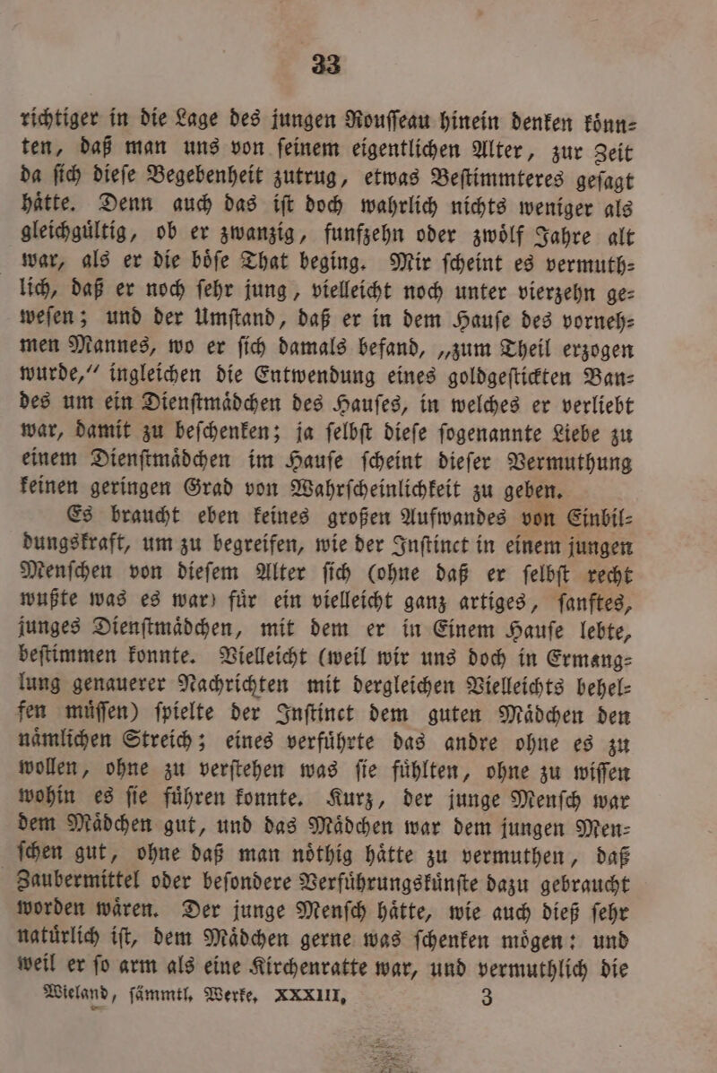 richtiger in die Lage des jungen Rouſſeau hinein denken koͤnn⸗ ten, daß man uns von ſeinem eigentlichen Alter, zur Zeit da ſich dieſe Begebenheit zutrug, etwas Beſtimmteres geſagt haͤtte. Denn auch das iſt doch wahrlich nichts weniger als gleichguͤltig, ob er zwanzig, funfzehn oder zwoͤlf Jahre alt war, als er die boͤſe That beging. Mir ſcheint es vermuth⸗ lich, daß er noch ſehr jung, vielleicht noch unter vierzehn ge⸗ weſen; und der Umſtand, daß er in dem Haufe des vorneh- men Mannes, wo er ſich damals befand, „zum Theil erzogen wurde,“ ingleichen die Entwendung eines goldgeſtickten Ban⸗ des um ein Dienſtmaͤdchen des Hauſes, in welches er verliebt war, damit zu beſchenken; ja ſelbſt dieſe ſogenannte Liebe zu einem Dienſtmaͤdchen im Hauſe ſcheint dieſer Vermuthung keinen geringen Grad von Wahrſcheinlichkeit zu geben. Es braucht eben keines großen Aufwandes von Einbil⸗ dungskraft, um zu begreifen, wie der Inſtinct in einem jungen Menſchen von dieſem Alter ſich (ohne daß er ſelbſt recht wußte was es war) für ein vielleicht ganz artiges, ſanftes, junges Dienſtmaͤdchen, mit dem er in Einem Hauſe lebte, beſtimmen konnte. Vielleicht (weil wir uns doch in Ermang⸗ lung genauerer Nachrichten mit dergleichen Vielleichts behel⸗ fen muͤſſen) ſpielte der Inſtinet dem guten Mädchen den naͤmlichen Streich; eines verfuͤhrte das andre ohne es zu wollen, ohne zu verſtehen was ſie fuͤhlten, ohne zu wiſſen wohin es ſie fuͤhren konnte. Kurz, der junge Menſch war dem Mädchen gut, und das Mädchen war dem jungen Men: ſchen gut, ohne daß man noͤthig haͤtte zu vermuthen, daß Zaubermittel oder beſondere Verfuͤhrungskuͤnſte dazu gebraucht worden waͤren. Der junge Menſch haͤtte, wie auch dieß ſehr natürlich ift, dem Mädchen gerne was ſchenken mögen: und weil er ſo arm als eine Kirchenratte war, und vermuthlich die Wieland, ſämmtl. Werke. XXIII. 3