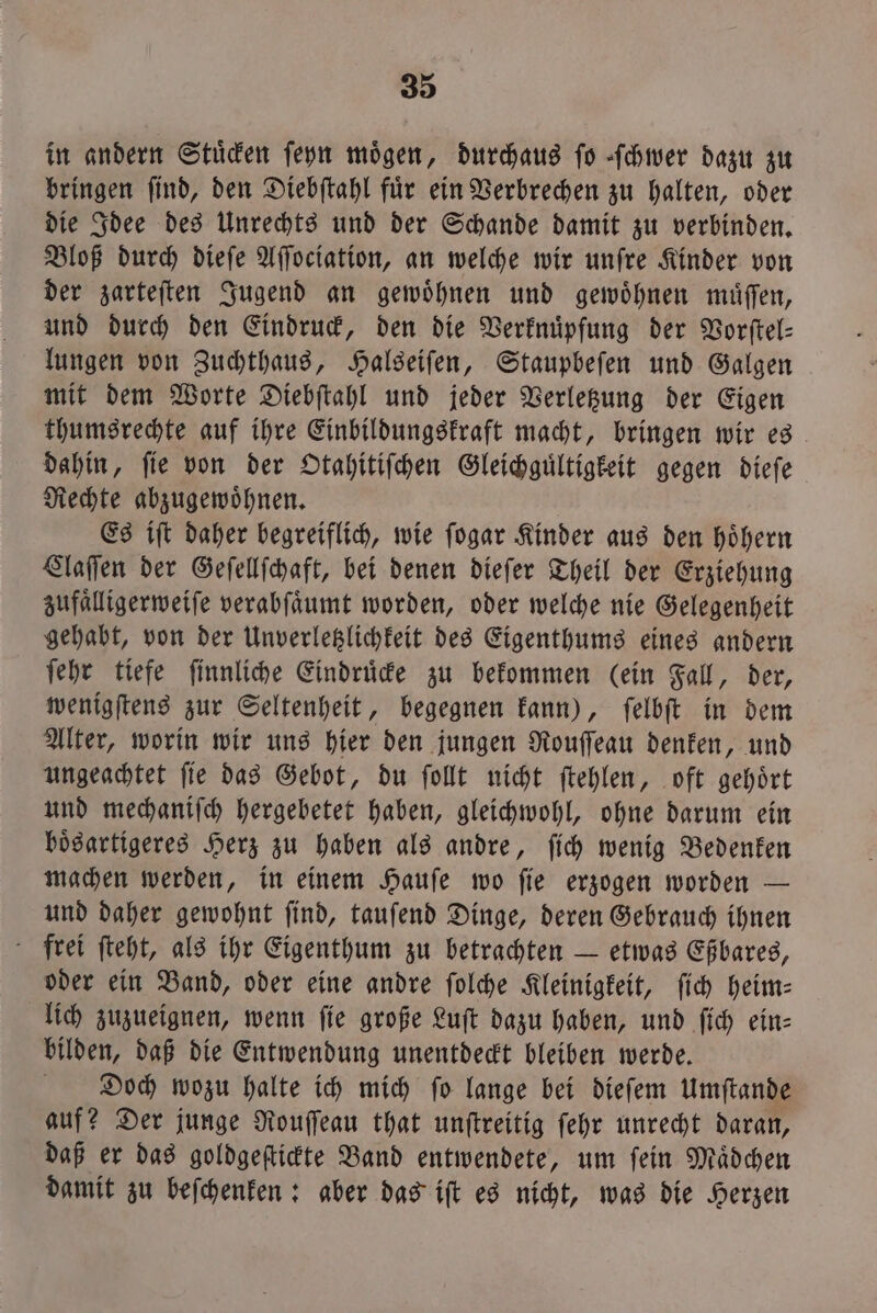 in andern Stüden ſeyn mögen, durchaus fo ſchwer dazu zu bringen ſind, den Diebſtahl fuͤr ein Verbrechen zu halten, oder die Idee des Unrechts und der Schande damit zu verbinden. Bloß durch dieſe Aſſociation, an welche wir unſre Kinder von der zarteſten Jugend an gewoͤhnen und gewoͤhnen muͤſſen, und durch den Eindruck, den die Verknüpfung der Vorſtel— lungen von Zuchthaus, Halseiſen, Staupbeſen und Galgen mit dem Worte Diebſtahl und jeder Verletzung der Eigen thumsrechte auf ihre Einbildungskraft macht, bringen wir es dahin, fie von der Otahitiſchen Gleichguͤltigkeit gegen dieſe Rechte abzugewoͤhnen. Es iſt daher begreiflich, wie ſogar Kinder aus den hoͤhern Claſſen der Geſellſchaft, bei denen dieſer Theil der Erziehung zufaͤlligerweiſe verabſaͤumt worden, oder welche nie Gelegenheit gehabt, von der Unverletzlichkeit des Eigenthums eines andern ſehr tiefe ſinnliche Eindruͤcke zu bekommen (ein Fall, der, wenigſtens zur Seltenheit, begegnen kann), ſelbſt in dem Alter, worin wir uns hier den jungen Rouſſeau denken, und ungeachtet ſie das Gebot, du ſollt nicht ſtehlen, oft gehoͤrt und mechaniſch hergebetet haben, gleichwohl, ohne darum ein boͤsartigeres Herz zu haben als andre, ſich wenig Bedenken machen werden, in einem Hauſe wo ſie erzogen worden — und daher gewohnt ſind, tauſend Dinge, deren Gebrauch ihnen frei ſteht, als ihr Eigenthum zu betrachten — etwas Eßbares, oder ein Band, oder eine andre ſolche Kleinigkeit, ſich heim— lich zuzueignen, wenn ſie große Luſt dazu haben, und ſich ein— bilden, daß die Entwendung unentdeckt bleiben werde. Diooch wozu halte ich mich fo lange bei dieſem Umſtande auf? Der junge Rouſſeau that unſtreitig ſehr unrecht daran, daß er das goldgeſtickte Band entwendete, um ſein Maͤdchen damit zu beſchenken: aber das iſt es nicht, was die Herzen