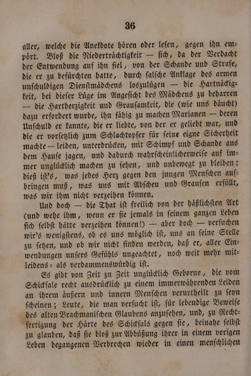 aller, welche die Anekdote hören oder leſen, gegen ihn em⸗ poͤrt. Bloß die Niedertraͤchtigkeit — ſich, da der Verdacht der Entwendung auf ihn fiel, von der Schande und Strafe, die er zu befuͤrchten hatte, durch falſche Anklage des armen unſchuldigen Dienſtmaͤdchens loszuluͤgen — die Hartnaͤckig⸗ keit, bei dieſer Lüge im Angeſicht des Maͤdchens zu beharren — die Hartherzigkeit und Grauſamkeit, die (wie uns daͤucht) dazu erfordert wurde, ihn fähig zu machen Marianen — deren Unſchuld er kannte, die er liebte, von der er geliebt war, und die er vorſetzlich zum Schlachtopfer fuͤr ſeine eigne Sicherheit machte — leiden, unterdrücken, mit Schimpf und Schande aus dem Hauſe jagen, und dadurch wahrſcheinlicherweiſe auf im⸗ mer ungluͤcklich machen zu ſehen, und unbewegt zu bleiben: dieß iſt's, was jedes Herz gegen den jungen Menſchen auf⸗ bringen muß, was uns mit Abſcheu und Grauſen erfuͤllt, was wir ihm nicht verzeihen koͤnnen. Und doch — die That iſt freilich von der haͤßlichſten Art (und wehe ihm, wenn er ſie jemals in ſeinem ganzen Leben ſich ſelbſt hätte verzeihen koͤnnen!) — aber doch — verſuchen wir's wenigſtens, ob es uns moͤglich iſt, uns an ſeine Stelle zu ſetzen, und ob wir nicht finden werden, daß er, aller Ein⸗ wendungen unſers Gefuͤhls ungeachtet, noch weit mehr mit⸗ leidens⸗ als verdammenswuͤrdig iſt. Es gibt von Zeit zu Zeit ungluͤcklich Geborne, die vom Schickſale recht ausdruͤcklich zu einem immerwaͤhrenden Leiden an ihrem aͤußern und innern Menſchen verurtheilt zu ſeyn ſcheinen; Leute, die man verſucht iſt, fuͤr lebendige Beweiſe des alten Brachmaniſchen Glaubens anzuſehen, und, zu Recht⸗ fertigung der Härte des Schickſals gegen fie, beinahe ſelbſt zu glauben, daß ſie bloß zur Abbuͤßung ihrer in einem vorigen Leben begangenen Verbrechen wieder in einen menſchlichen