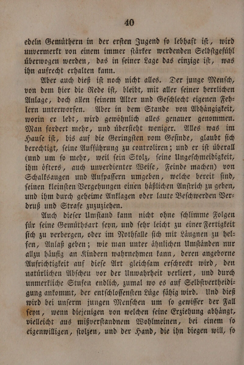 edeln Gemuͤthern in der erften Jugend fo lebhaft ift, wird unvermerkt von einem immer ſtaͤrker werdenden Selbſtgefuͤhl uͤberwogen werden, das in feiner Lage das einzige iſt, was ihn aufrecht erhalten kann. Aber auch dieß iſt noch nicht alles. Der junge Menſch, von dem hier die Rede iſt, bleibt, mit aller ſeiner herrlichen Anlage, doch allen ſeinem Alter und Geſchlecht eigenen Feh⸗ lern unterworfen. Aber in dem Stande von Abhaͤngigkeit, worin er lebt, wird gewoͤhnlich alles genauer genommen. Man fordert mehr, und uͤberſieht weniger. Alles was im Hauſe iſt, bis auf die Geringſten vom Geſinde, glaubt ſich berechtigt, ſeine Auffuͤhrung zu controliren; und er iſt uͤberall (und um ſo mehr, weil ſein Stolz, ſeine Ungeſchmeidigkeit, ihm oͤfters, auch unverdienter Weiſe, Feinde machen) von Schalksaugen und Aufpaſſern umgeben, welche bereit ſind, ſeinen kleinſten Vergehungen einen haͤßlichen Anſtrich zu geben, und ihm durch geheime Anklagen oder laute Beſchwerden Ver— druß und Strafe zuzuziehen. Auch dieſer Umſtand kann nicht ohne ſchlimme Folgen fuͤr ſeine Gemuͤthsart ſeyn, und ſehr leicht zu einer Fertigkeit ſich zu verbergen, oder im Nothfalle ſich mit Laͤugnen zu bel: fen, Anlaß geben; wie man unter aͤhnlichen Umſtaͤnden nur allzu haͤufig an Kindern wahrnehmen kann, deren angeborne Aufrichtigkeit auf dieſe Art gleichſam erſchreckt wird, den natuͤrlichen Abſcheu vor der Unwahrheit verliert, und durch unmerkliche Stufen endlich, zumal wo es auf Selbſtvertheidi⸗ gung ankommt, der entſchloſſenſten Luͤge faͤhig wird. Und dieß wird bei unſerm jungen Menſchen um ſo gewiſſer der Fall ſeyn „ wenn diejenigen von welchen feine Erziehung abhängt, vielleicht aus mißverſtandnem Wohlmeinen, bei einem ſo eigenwilligen, ſtolzen, und der Hand, die ihn biegen will, ſo