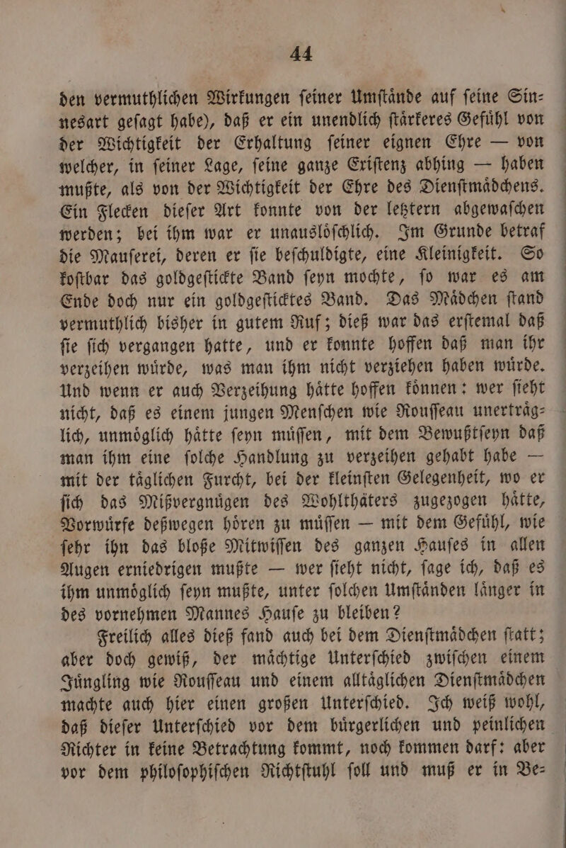 den vermuthlichen Wirkungen feiner Umſtaͤnde auf feine Sin⸗ nesart geſagt habe), daß er ein unendlich ſtaͤrkeres Gefühl von der Wichtigkeit der Erhaltung ſeiner eignen Ehre — von welcher, in feiner Lage, feine ganze Eriftenz abhing — haben mußte, als von der Wichtigkeit der Ehre des Dienſtmaͤdchens. Ein Flecken dieſer Art konnte von der letztern abgewaſchen werden; bei ihm war er unausloͤſchlich. Im Grunde betraf die Mauſerei, deren er ſie beſchuldigte, eine Kleinigkeit. So koſtbar das goldgeſtickte Band ſeyn mochte, ſo war es am Ende doch nur ein goldgeſticktes Band. Das Mädchen ſtand vermuthlich bisher in gutem Ruf; dieß war das erſtemal daß ſie ſich vergangen hatte, und er konnte hoffen daß man ihr verzeihen wuͤrde, was man ihm nicht verziehen haben wuͤrde. Und wenn er auch Verzeihung haͤtte hoffen koͤnnen: wer ſieht lich, unmoͤglich haͤtte ſeyn muͤſſen, mit dem Bewußtſeyn daß man ihm eine ſolche Handlung zu verzeihen gehabt habe — mit der taͤglichen Furcht, bei der kleinſten Gelegenheit, wo er ſich das Mißvergnuͤgen des Wohlthäters zugezogen hätte, Vorwuͤrfe deßwegen hoͤren zu muͤſſen — mit dem Gefuͤhl, wie ſehr ihn das bloße Mitwiſſen des ganzen Hauſes in allen Augen erniedrigen mußte — wer ſieht nicht, ſage ich, daß es ihm unmoͤglich ſeyn mußte, unter ſolchen Umſtaͤnden laͤnger in des vornehmen Mannes Hauſe zu bleiben? Freilich alles dieß fand auch bei dem Dienſtmaͤdchen ſtatt; aber doch gewiß, der maͤchtige Unterſchied zwiſchen einem Juͤngling wie Rouſſeau und einem alltaͤglichen Dienſtmaͤdchen machte auch hier einen großen Unterſchied. Ich weiß wohl, daß dieſer Unterſchied vor dem buͤrgerlichen und peinlichen Richter in keine Betrachtung kommt, noch kommen darf: aber vor dem philoſophiſchen Richtſtuhl ſoll und muß er in Be⸗