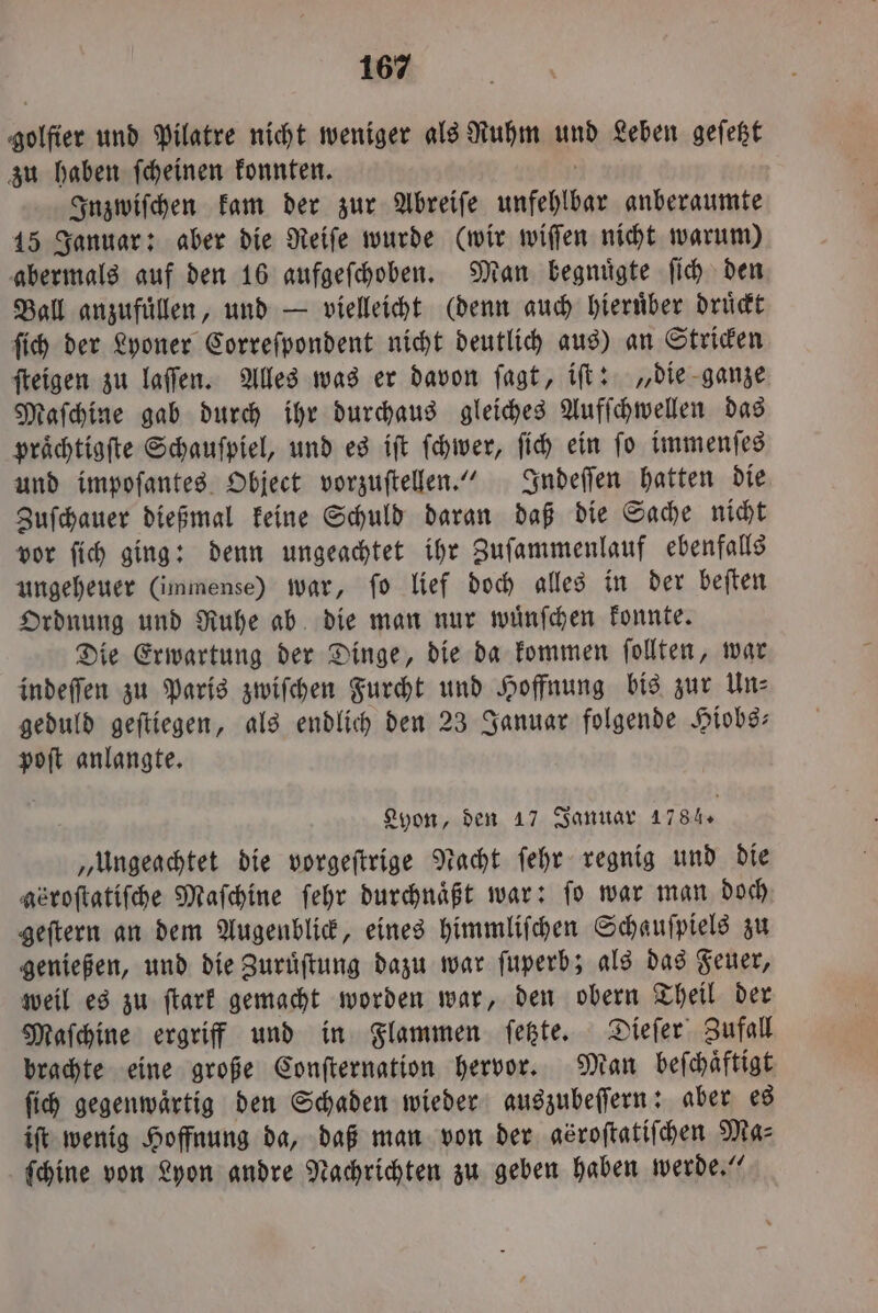 golfier und Pilatre nicht weniger als Ruhm und Leben geſetzt zu haben ſcheinen konnten. Inzwiſchen kam der zur Abreiſe unfehlbar anberaumte 15 Januar: aber die Reiſe wurde (wir wiſſen nicht warum) abermals auf den 16 aufgeſchoben. Mean begnügte ſich den Ball anzufuͤllen, und — vielleicht (denn auch hieruͤber druͤckt ſich der Lyoner Correſpondent nicht deutlich aus) an Stricken ſteigen zu laſſen. Alles was er davon ſagt, iſt: „die ganze Maſchine gab durch ihr durchaus gleiches Aufſchwellen das praͤchtigſte Schauspiel, und es iſt ſchwer, ſich ein fo immenſes und impoſantes Object vorzuſtellen.“ Indeſſen hatten die Zuſchauer dießmal keine Schuld daran daß die Sache nicht vor ſich ging: denn ungeachtet ihr Zuſammenlauf ebenfalls ungeheuer (immense) war, ſo lief doch alles in der beſten Ordnung und Ruhe ab die man nur wuͤnſchen konnte. Die Erwartung der Dinge, die da kommen ſollten, war indeſſen zu Paris zwiſchen Furcht und Hoffnung bis zur Un— geduld geſtiegen, als endlich den 23 Januar folgende Hiobs— poſt anlangte. Lyon, den 17 Januar 1784. „Ungeachtet die vorgeſtrige Nacht ſehr regnig und die abroſtatiſche Maſchine ſehr durchnaͤßt war: fo war man doch geſtern an dem Augenblick, eines himmliſchen Schauſpiels zu genießen, und die Zuruͤſtung dazu war ſuperb; als das Feuer, weil es zu ſtark gemacht worden war, den obern Theil der Maſchine ergriff und in Flammen ſetzte. Dieſer Zufall brachte eine große Conſternation hervor. tan beſchaͤftigt ſich gegenwaͤrtig den Schaden wieder auszubeſſern: aber es iſt wenig Hoffnung da, daß man von der asroſtatiſchen Ma⸗ ſchine von Lyon andre Nachrichten zu geben haben werde.“