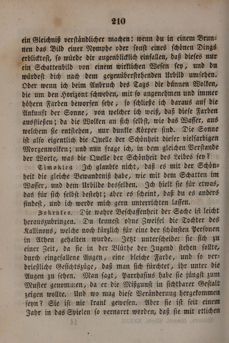 ein Gleichniß verftändlicher machen: wenn du in einem Brun⸗ nen das Bild einer Nymphe oder ſonſt eines ſchoͤnen Dings erblickteſt, ſo wuͤrde dir augenblicklich einfallen, daß dieſes nur ein Schattenbild von einem wirklichen Weſen ſey, und du wuͤrdeſt dich nach dem gegenuͤberſtehenden Urbild umſehen. Oder wenn ich beim Anbruch des Tags die duͤnnen Wolken, die um den Horizont ſchweben, mit ſo angenehmen und immer hoͤhern Farben beworfen ſehe, ſo ſchließe ich daraus auf die Ankunft der Sonne, von welcher ich weiß, daß dieſe Farben ausfließen; da die Wolken an ſich ſelbſt, wie das Waſſer, aus welchem ſie entſtehen, nur dunkle Koͤrper ſind. Die Sonne iſt alſo eigentlich die Quelle der Schoͤnheit dieſer vielfarbigen Morgenwolken; und nun frage ich, in dem gleichen Verſtande der Worte, was die Quelle der Schoͤnheit des Leibes ſey? Timoklea Ich glaubte nicht, daß es mit der Schoͤn⸗ heit die gleiche Bewandtniß habe, wie mit dem Schatten im Waſſer, und dem Urbilde desſelben. Ich hielt ſie fuͤr etwas, das fuͤr ſich ſelbſt beſteht; aber es ſcheint, daß du es anders findeſt, und ich werde mich gern unterrichten laſſen. Sokrates. Die wahre Beſchaffenheit der Sache iſt leicht herauszubringen. Du kenneſt ohne Zweifel die Tochter des Kallinous, welche noch kuͤrzlich für eine der ſchoͤnſten Perſonen in Athen gehalten wurde. Jetzt unterſcheidet ſie ſich zu einer Zeit, da ſie in der Bluͤthe der Jugend ſtehen ſollte, durch eingefallene Augen, eine bleiche Farbe, und ſo ver— drießliche Geſichtszuͤge, daß man ſich fuͤrchtet, ihr unter die Augen zu ſehen. Man ſagt, Parrhaſius habe ſie juͤngſt zum Muſter genommen, da er die Mißgunſt in ſichtbarer Geſtalt zeigen wollte. Und wo mag dieſe Veraͤnderung hergekommen ſeyn? Sie iſt nie krank geweſen. Aber ſie iſt ſeit einem Jahr in das Spielen ſo vernarrt worden, daß ſie mit etlichen