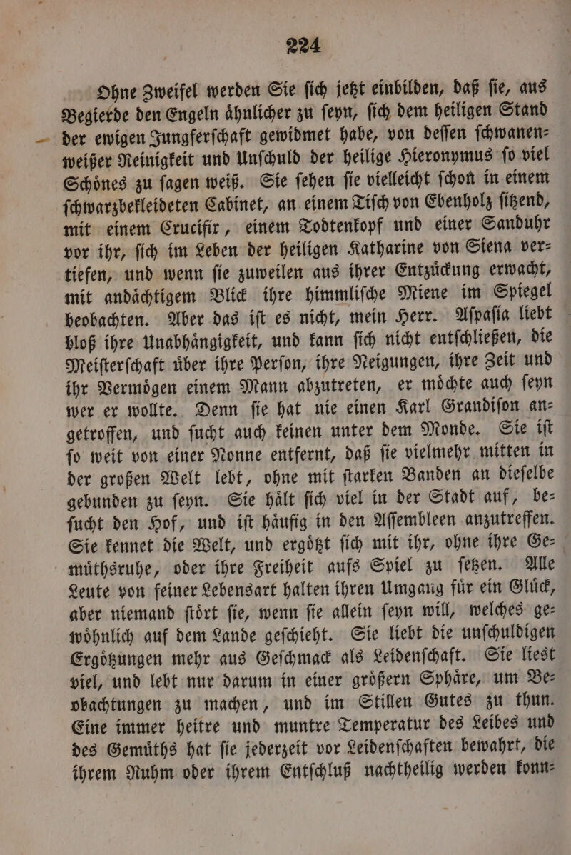 Ohne Zweifel werden Sie ſich jetzt einbilden, daß ſie, aus Begierde den Engeln ähnlicher zu ſeyn, ſich dem heiligen Stand der ewigen Jungferſchaft gewidmet habe, von deſſen ſchwanen⸗ weißer Reinigkeit und Unſchuld der heilige Hieronymus ſo viel Schoͤnes zu ſagen weiß. Sie ſehen ſie vielleicht ſchon in einem ſchwarzbekleideten Cabinet, an einem Tiſch von Ebenholz ſitzend, mit einem Crucifir, einem Todtenkopf und einer Sanduhr vor ihr, ſich im Leben der heiligen Katharine von Siena ver⸗ tiefen, und wenn fie zuweilen aus ihrer Entzuͤckung erwacht, mit andaͤchtigem Blick ihre himmliſche Miene im Spiegel beobachten. Aber das iſt es nicht, mein Herr. Aſpaſia liebt bloß ihre Unabhaͤngigkeit, und kann ſich nicht entſchließen, die Meiſterſchaft uͤber ihre Perſon, ihre Neigungen, ihre Zeit und ihr Vermoͤgen einem Mann abzutreten, er moͤchte auch ſeyn wer er wollte. Denn ſie hat nie einen Karl Grandiſon an⸗ getroffen, und ſucht auch keinen unter dem Monde. Sie iſt ſo weit von einer Nonne entfernt, daß ſie vielmehr mitten in der großen Welt lebt, ohne mit ſtarken Banden an dieſelbe gebunden zu ſeyn. Sie hält ſich viel in der Stadt auf, be⸗ ſucht den Hof, und iſt haͤufig in den Aſſembleen anzutreffen. Sie kennet die Welt, und ergoͤtzt ſich mit ihr, ohne ihre Ge⸗ muͤthsruhe, oder ihre Freiheit aufs Spiel zu ſetzen. Alle Leute von feiner Lebensart halten ihren Umgang für ein Gluͤck, aber niemand ſtoͤrt fie, wenn fie allein ſeyn will, welches ge: woͤhnlich auf dem Lande geſchieht. Sie liebt die unſchuldigen Ergoͤtzungen mehr aus Geſchmack als Leidenſchaft. Sie liest viel, und lebt nur darum in einer größern Sphäre, um Be: obachtungen zu machen, und im Stillen Gutes zu thun. Eine immer heitre und muntre Temperatur des Leibes und des Gemuͤths hat ſie jederzeit vor Leidenſchaften bewahrt, die ihrem Ruhm oder ihrem Entſchluß nachtheilig werden konn⸗