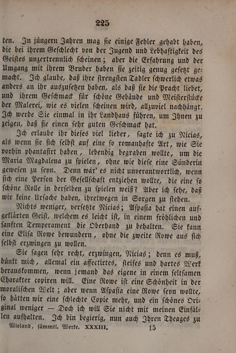 ten. In juͤngern Jahren mag ſie einige Fehler gehabt haben, die bei ihrem Geſchlecht von der Jugend und Lebhaftigkeit des Geiſtes unzertrennlich ſcheinen; aber die Erfahrung und der Umgang mit ihrem Bruder haben ſie zeitig genug geſetzt ge— macht. Ich glaube, daß ihre ſtrengſten Tadler ſchwerlich etwas anders an ihr auszuſetzen haben, als daß ſie die Pracht liebet, und ihrem Geſchmack fuͤr ſchoͤne Gebaͤude und Meiſterſtuͤcke der Malerei, wie es vielen ſcheinen wird, allzuviel nachhaͤngt. Ich werde Sie einmal in ihr Landhaus fuͤhren, um Ihnen zu zeigen, daß ſie einen ſehr guten Geſchmack hat. Ich erlaube ihr dieſes viel lieber, ſagte ich zu Nicias, als wenn ſie ſich ſelbſt auf eine ſo romanhafte Art, wie Sie vorhin phantaſirt haben, lebendig begraben wollte, um die Maria Magdalena zu ſpielen, ohne wie dieſe eine Suͤnderin geweſen zu ſeyn. Denn wär' es nicht unverantwortlich, wenn ſich eine Perſon der Geſellſchaft entziehen wollte, die eine ſo ſchoͤne Rolle in derſelben zu ſpielen weiß? Aber ich ſehe, daß wir keine Urſache haben, ihretwegen in Sorgen zu ſtehen. tichts weniger, verſetzte Nicias; Aſpaſia hat einen auf⸗ geklaͤrten Geiſt, welchem es leicht iſt, in einem froͤhlichen und ſanften Temperament die Oberhand zu behalten. Sie kann eine Eliſa Rowe bewundern, ohne die zweite Rowe aus ſich ſelbſt erzwingen zu wollen. Sie ſagen ſehr recht, erzwingen, Nicias; denn es muß, duͤnkt mich, allemal ein affectirtes, ſteifes und hartes Werk herauskommen, wenn jemand das eigene in einem ſeltſamen Charakter copiren will. Eine Rowe iſt eine Schoͤnheit in der moraliſchen Welt; aber wenn Aſpaſia eine Rowe ſeyn wollte, ſo haͤtten wir eine ſchlechte Copie mehr, und ein ſchoͤnes Ori⸗ ginal weniger — Doch ich will Sie nicht mit meinen Einfaͤl⸗ len aufhalten. Ich bin begierig, nun auch Ihren Theages zu Wieland, ſämmtl. Werke. XXXIII. 147