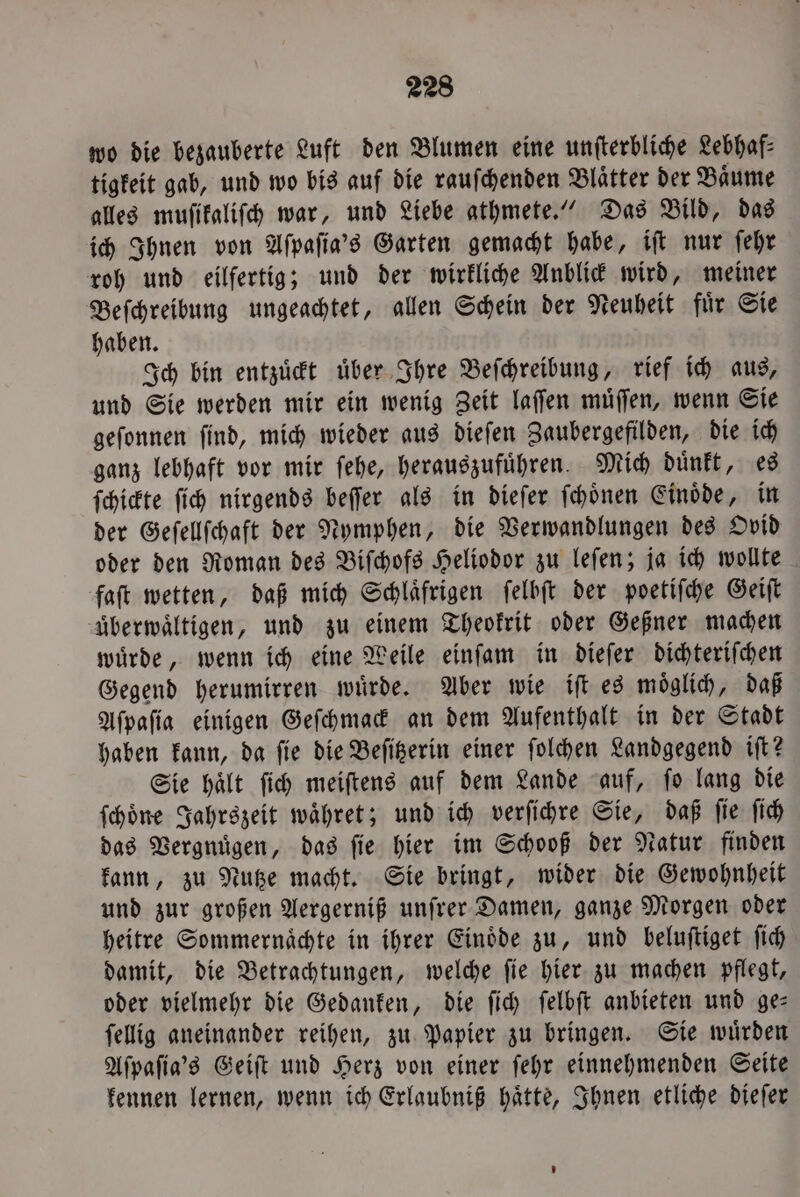 wo die bezauberte Luft den Blumen eine unſterbliche Lebhaf- tigkeit gab, und wo bis auf die rauſchenden Blaͤtter der Baͤume alles muſikaliſch war, und Liebe athmete.“ Das Bild, das ich Ihnen von Aſpaſia's Garten gemacht habe, iſt nur ſehr roh und eilfertig; und der wirkliche Anblick wird, meiner Beſchreibung ungeachtet, allen Schein der Neuheit fuͤr Sie haben. Ich bin entzuͤckt uͤber Ihre Beſchreibung, rief ich aus, und Sie werden mir ein wenig Zeit laſſen muͤſſen, wenn Sie geſonnen ſind, mich wieder aus dieſen Zaubergefilden, die ich ganz lebhaft vor mir ſehe, herauszufuͤhren. Mich duͤnkt, es ſchickte ſich nirgends beſſer als in dieſer ſchoͤnen Einoͤde, in der Geſellſchaft der Nymphen, die Verwandlungen des Ovid oder den Roman des Biſchofs Heliodor zu leſen; ja ich wollte faſt wetten, daß mich Schlaͤfrigen ſelbſt der poetiſche Geiſt uberwaͤltigen, und zu einem Theokrit oder Geßner machen wuͤrde, wenn ich eine Weile einſam in dieſer dichteriſchen Gegend herumirren wuͤrde. Aber wie iſt es moͤglich, daß Aſpaſia einigen Geſchmack an dem Aufenthalt in der Stadt haben kann, da ſie die Beſitzerin einer ſolchen Landgegend iſt? Sie hält ſich meiſtens auf dem Lande auf, fo lang die ſchoͤne Jahrszeit waͤhret; und ich verſichre Sie, daß ſie ſich das Vergnuͤgen, das ſie hier im Schooß der Natur finden kann, zu Nutze macht. Sie bringt, wider die Gewohnheit und zur großen Aergerniß unſrer Damen, ganze Morgen oder heitre Sommernaͤchte in ihrer Einoͤde zu, und beluſtiget ſich damit, die Betrachtungen, welche ſie hier zu machen pflegt, oder vielmehr die Gedanken, die ſich ſelbſt anbieten und ge— ſellig aneinander reihen, zu Papier zu bringen. Sie wuͤrden Aſpaſia's Geiſt und Herz von einer ſehr einnehmenden Seite kennen lernen, wenn ich Erlaubniß haͤtte, Ihnen etliche dieſer