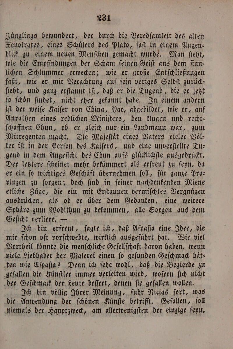 Juͤnglings bewundert, der durch die Beredſamkeit des alten Renokrates, eines Schülers des Plato, faſt in einem Augen⸗ blick zu einem neuen Menſchen gemacht wurde. Man ſieht, wie die Empfindungen der Scham ſeinen Geiſt aus dem finn- lichen Schlummer erwecken; wie er große Entſchließungen faßt, wie er mit Verachtung auf ſein voriges Selbſt zuruͤck— ſieht, und ganz erſtaunt iſt, daß er die Tugend, die er jetzt ſo ſchoͤn findet, nicht eher gekannt habe. In einem andern iſt der weiſe Kaiſer von China, Pao, abgebildet, wie er, auf Anrathen eines redlichen Miniſters, den klugen und recht— ſchaffnen Chun, ob er gleich nur ein Landmann war, zum Mitregenten macht. Die Majeſtaͤt eines Vaters vieler Voͤl⸗ ker iſt in der Perſon des Kaiſers, und eine unverſtellte Tu: gend in dem Angeſicht des Chun aufs glüdlichfte ausgedrückt. Der letztere ſcheinet mehr bekuͤmmert als erfreut zu ſeyn, da er ein ſo wichtiges Geſchaͤft uͤbernehmen ſoll, fuͤr ganze Pro— vinzen zu ſorgen; doch ſind in ſeiner nachdenkenden Miene etliche Zuͤge, die ein mit Erſtaunen vermiſchtes Vergnuͤgen ausdruͤcken, als ob er uͤber dem Gedanken, eine weitere Sphaͤre zum Wohlthun zu bekommen, alle Sorgen aus dem Geſicht verliere. — Ich bin erfreut, ſagte ich, daß Aſpaſia eine Idee, die mir ſchon oft vorſchwebte, wirklich ausgefuͤhrt hat. Wie viel Vortheil koͤnnte die menſchliche Geſellſchaft davon haben, wenn viele Liebhaber der Malerei einen fo gefunden Geſchmack haͤt⸗ ten wie Aſpaſia? Denn ich ſehe wohl, daß die Begierde zu gefallen die Kuͤnſtler immer verleiten wird, wofern ſich nicht der Geſchmack der Leute beſſert, denen ſie gefallen wollen. f Ich bin völlig Ihrer Meinung, fuhr Nicias fort, was die Anwendung der ſchoͤnen Kuͤnſte betrifft. Gefallen, ſoll niemals der Hauptzweck, am allerwenigſten der einzige ſeyn.