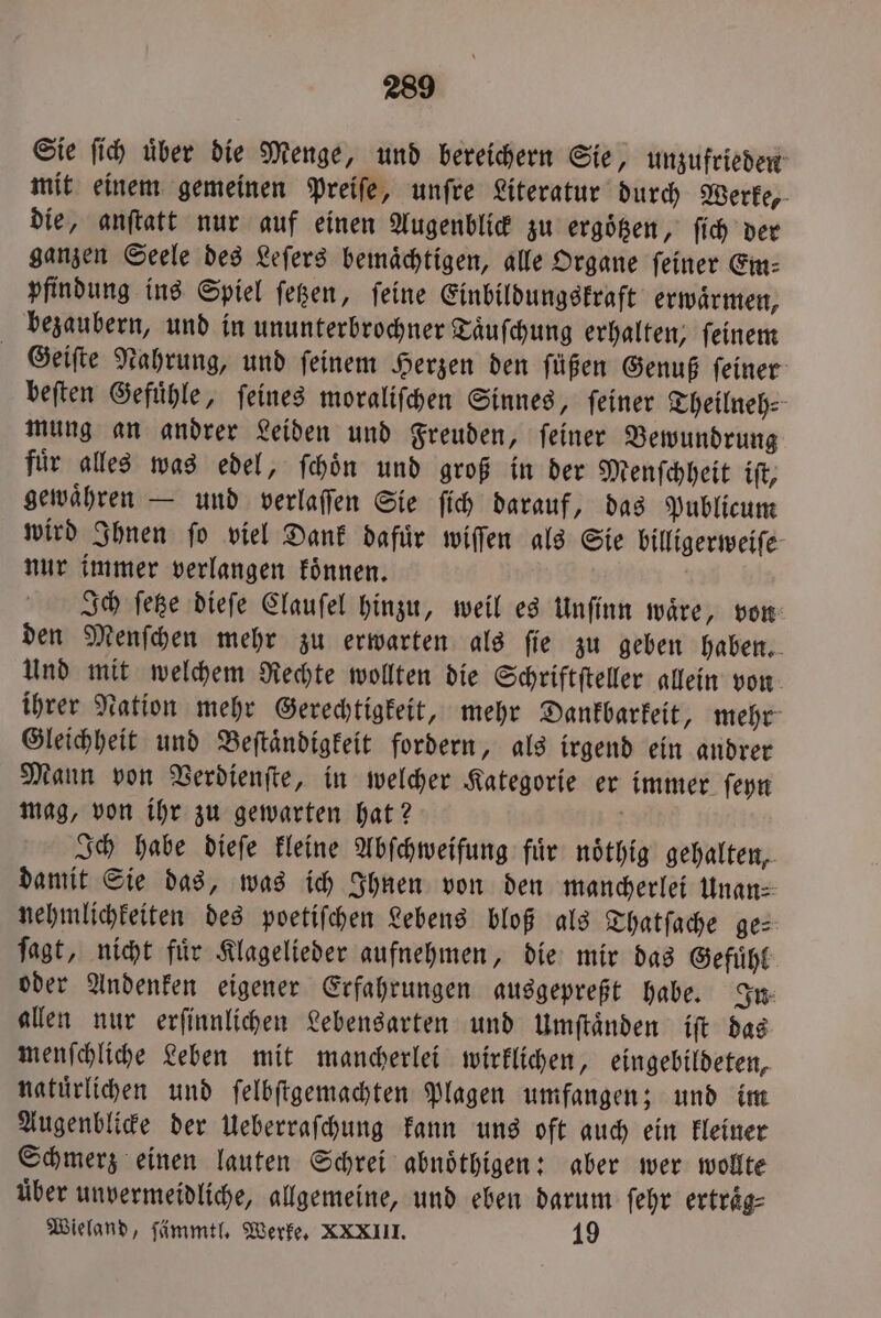 Sie fih über die Menge, und bereichern Sie, unzufrieden mit einem gemeinen Preiſe, unſre Literatur durch Werke, die, anſtatt nur auf einen Augenblick zu ergoͤtzen, ſich der ganzen Seele des Leſers bemaͤchtigen, alle Organe ſeiner Em⸗ pfindung ins Spiel ſetzen, ſeine Einbildungskraft erwaͤrmen, bezaubern, und in ununterbrochner Taͤuſchung erhalten, feinem Geiſte Nahrung, und ſeinem Herzen den ſuͤßen Genuß ſeiner beſten Gefuͤhle, ſeines moraliſchen Sinnes, ſeiner Theilneh⸗ mung an andrer Leiden und Freuden, ſeiner Bewundrung fuͤr alles was edel, ſchoͤn und groß in der Menſchheit iſt, gewaͤhren — und verlaſſen Sie ſich darauf, das Publicum wird Ihnen ſo viel Dank dafuͤr wiſſen als Sie billigerweiſe nur immer verlangen koͤnnen. | Ich feße dieſe Clauſel hinzu, weil es Unſinn waͤre, von den Menſchen mehr zu erwarten als ſie zu geben haben. Und mit welchem Rechte wollten die Schriftſteller allein von ihrer Nation mehr Gerechtigkeit, mehr Dankbarkeit, mehr Gleichheit und Beſtaͤndigkeit fordern, als irgend ein andrer Mann von Verdienſte, in welcher Kategorie er immer ſeyn mag, von ihr zu gewarten hat? N Ich habe dieſe kleine Abſchweifung fuͤr noͤthig gehalten, damit Sie das, was ich Ihnen von den mancherlei Unan⸗ nehmlichkeiten des poetiſchen Lebens bloß als Thatſache ge⸗ ſagt, nicht fuͤr Klagelieder aufnehmen, die mir das Gefuͤhl oder Andenken eigener Erfahrungen ausgepreßt habe. In allen nur erſinnlichen Lebensarten und Umſtaͤnden iſt das menſchliche Leben mit mancherlei wirklichen, eingebildeten, natürlichen und ſelbſtgemachten Plagen umfangen; und im Augenblicke der Ueberraſchung kann uns oft auch ein kleiner Schmerz einen lauten Schrei abnoͤthigen: aber wer wollte über unvermeidliche, allgemeine, und eben darum ſehr ertraͤg⸗ Wieland, ſämmtl. Werke. XXXIII. 19