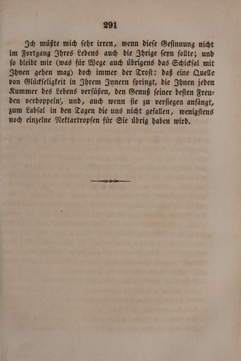 Ich muͤßte mich ſehr irren, wenn dieſe Geſinnung nicht im Fortgang Ihres Lebens auch die Ihrige ſeyn ſollte; und ſo bleibt mir (was fuͤr Wege auch uͤbrigens das Schickſal mit Ihnen gehen mag) doch immer der Troſt: daß eine Quelle von Gluͤckſeligkeit in Ihrem Innern ſpringt, die Ihnen jeden Kummer des Lebens verſuͤßen, den Genuß feiner beſten Freut: den verdoppeln, und, auch wenn ſie zu verſiegen anfaͤngt, zum Labſal in den Tagen die uns nicht gefallen, wenigſtens noch einzelne Nektartropfen fuͤr Sie uͤbrig haben wird.