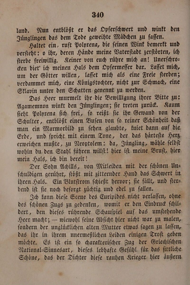 land. Nun entbloͤßt er das Opferſchwert und winkt den Juͤnglingen das dem Tode geweihte Mädchen zu faſſen. Haltet ein, ruft Polyrena, die ſeinen Wink bemerkt und verſteht: o ihr, deren Hände meine Vaterſtadt zerſtoͤrten, ich ſterbe freiwillig. Keiner von euch ruͤhre mich an! Unerſchro⸗ cken biet' ich meinen Hals dem Opfermeſſer dar. Laſſet mich, um der Goͤtter willen, laſſet mich als eine Freie ſterben; verdammet mich, eine Koͤnigstochter, nicht zur Schmach, eine Sklavin unter den Schatten genennt zu werden. Das Heer murmelt ihr die Bewilligung ihrer Bitte zu: Agamemnon winkt den Juͤnglingen; fie treten zuruͤck. Kaum ſieht Polyxena ſich frei, fo. reißt fie ihr Gewand von der Schulter, entbloͤßt einen Buſen von ſo reiner Schoͤnheit daß man ein Marmorbild zu ſehen glaubte, kniet dann auf die Erde, und ſpricht mit einem Tone, der das haͤrteſte Herz. erweichen mußte, zu Neoptolem: da, Juͤngling, waͤhle ſelbſt wohin du den Stahl fuͤhren willſt! hier iſt meine Bruſt, hier mein Hals, ich bin bereit! Der Sohn Achills, von Mitleiden mit der ſchoͤnen Un⸗ ſchuldigen geruͤhrt, ſtoͤßt mit zitternder Hand das Schwert in ihren Hals. Ein Blutſtrom ſchießt hervor; fie fällt, und ſter⸗ bend iſt ſie noch beſorgt zuͤchtig und edel zu fallen. Ich kann dieſe Scene des Euripides nicht verlaſſen, ohne des ſchoͤnen Zugs zu gedenken, womit er den Eindruck ſchil⸗ dert, den dieſes ruͤhrende Schauſpiel auf das umſtehende Heer macht; — wiewohl ſeine Abſicht hier nicht war zu malen, das ihr in ihrem unermeßlichen Leiden einigen Troſt geben moͤchte. Es iſt ein fo charakteriſcher Zug der Griechiſchen National⸗Sinnesart, dieſes lebhafte Gefuͤhl fuͤr das ſittliche Schöne, das der Dichter dieſe rauhen Krieger hier aͤußern