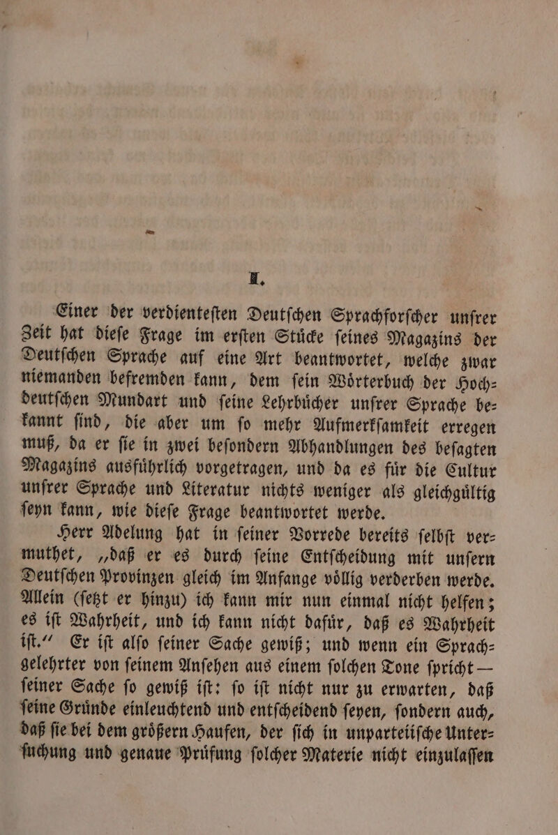 I. Einer der verdienteſten Deutſchen Sprachforſcher unſrer Zeit hat dieſe Frage im erſten Stuͤcke ſeines Magazins der Deutſchen Sprache auf eine Art beantwortet, welche zwar niemanden befremden kann, dem ſein Woͤrterbuch der Hoch⸗ deutſchen Mundart und ſeine Lehrbuͤcher unſrer Sprache be⸗ kannt ſind, die aber um ſo mehr Aufmerkſamkeit erregen muß, da er ſie in zwei beſondern Abhandlungen des beſagten Magazins ausfuͤhrlich vorgetragen, und da es fuͤr die Cultur unſrer Sprache und Literatur nichts weniger als gleichguͤltig ſeyn kann, wie dieſe Frage beantwortet werde. Herr Adelung hat in ſeiner Vorrede bereits ſelbſt ver— muthet, „daß er es durch feine Entſcheidung mit unfern Deutſchen Provinzen gleich im Anfange voͤllig verderben werde. Allein (ſetzt er hinzu) ich kann mir nun einmal nicht helfen; es iſt Wahrheit, und ich kann nicht dafuͤr, daß es Wahrheit iſt.“ Er iſt alſo ſeiner Sache gewiß; und wenn ein Sprach⸗ gelehrter von ſeinem Anſehen aus einem ſolchen Tone ſpricht — ſeiner Sache ſo gewiß iſt: ſo iſt nicht nur zu erwarten, daß ſeine Gruͤnde einleuchtend und entſcheidend ſeyen, ſondern auch, daß ſie bei dem groͤßern Haufen, der ſich in unparteiiſche Unter⸗ ſuchung und genaue Prüfung ſolcher Materie nicht einzulaſſen