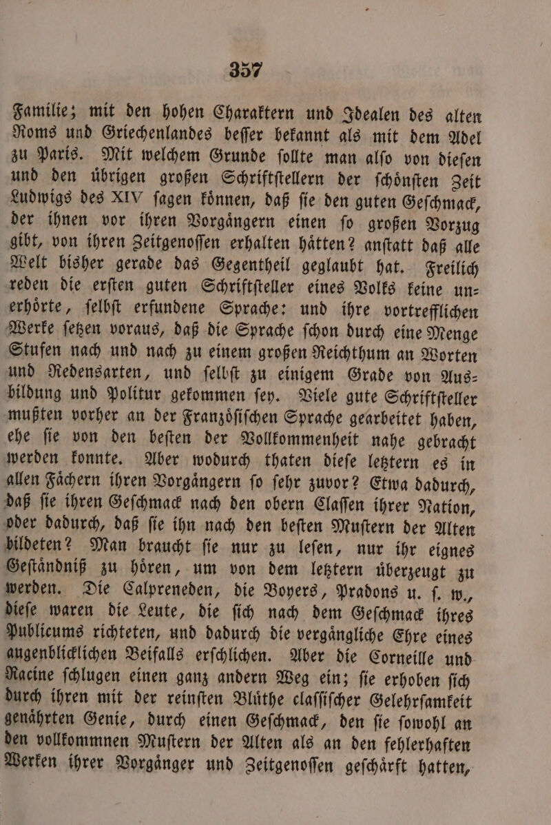 Familie; mit den hohen Charaktern und Idealen des alten Roms und Griechenlandes beſſer bekannt als mit dem Adel zu Paris. Mit welchem Grunde ſollte man alſo von dieſen und den uͤbrigen großen Schriftſtellern der ſchoͤnſten Zeit Ludwigs des XIV ſagen koͤnnen, daß fie den guten Geſchmack, der ihnen vor ihren Vorgaͤngern einen ſo großen Vorzug gibt, von ihren Zeitgenoſſen erhalten haͤtten? anſtatt daß alle Welt bisher gerade das Gegentheil geglaubt hat. Freilich reden die erſten guten Schriftſteller eines Volks keine un: erhoͤrte, ſelbſt erfundene Sprache: und ihre vortrefflichen Werke ſetzen voraus, daß die Sprache ſchon durch eine Menge Stufen nach und nach zu einem großen Reichthum an Worten und Redensarten, und ſelbſt zu einigem Grade von Aus— bildung und Politur gekommen ſey. Viele gute Schriftſteller mußten vorher an der Franzoͤſiſchen Sprache gearbeitet haben, ehe ſie von den beſten der Vollkommenheit nahe gebracht werden konnte. Aber wodurch thaten dieſe letztern es in allen Faͤchern ihren Vorgaͤngern ſo ſehr zuvor? Etwa dadurch, daß ſie ihren Geſchmack nach den obern Claſſen ihrer Nation, oder dadurch, daß ſie ihn nach den beſten Muſtern der Alten bildeten? Man braucht ſie nur zu leſen, nur ihr eignes Geſtaͤndniß zu hoͤren, um von dem letztern uͤberzeugt zu werden. Die Calpreneden, die Boyers, Pradons u. ſ. w., dieſe waren die Leute, die ſich nach dem Geſchmack ihres Publicums richteten, und dadurch die vergaͤngliche Ehre eines augenblicklichen Beifalls erſchlichen. Aber die Corneille und Racine ſchlugen einen ganz andern Weg ein; ſie erhoben ſich durch ihren mit der reinſten Bluͤthe claſſiſcher Gelehrſamkeit genährten Genie, durch einen Geſchmack, den ſie ſowohl an den vollkommnen Muſtern der Alten als an den fehlerhaften Werken ihrer Vorgaͤnger und Zeitgenoſſen geſchaͤrft hatten,