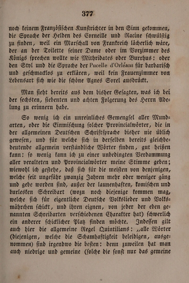 noch keinem Franzoͤſiſchen Kunſtrichter in den Sinn gekommen, die Sprache der Helden des Corneille und Racine ſchwuͤlſtig zu finden, weil ein Marſchall von Frankreich laͤcherlich waͤre, der an der Toilette ſeiner Dame oder im Vorzimmer des Koͤnigs ſprechen wollte wie Mithridates oder Burrhus: oder den Styl und die Sprache der Pucelle d' Orléans für barbariſch und geſchmacklos zu erklaͤren, weil kein Frauenzimmer von Lebensart ſich wie die ſchoͤne Agnes Sorel ausdruͤckt. Man ſieht bereits aus dem bisher Geſagten, was ich bei der ſechsten, ſiebenten und achten Folgerung des Herrn Ade— lung zu erinnern habe. So wenig ich ein unreinliches Gemengſel aller Mund— arten, oder die Einmiſchung ſolcher Provincialwoͤrter, die in der allgemeinen Deutſchen Schriftſprache bisher nie uͤblich geweſen, und fuͤr welche ſich in derſelben bereits gleichbe— deutende allgemein verſtändliche Wörter finden, gut heißen kann: ſo wenig kann ich zu einer unbedingten Verdammung aller veralteten und Provincialwoͤrter meine Stimme geben; wiewohl ich geſtehe, daß ſich fuͤr die meiſten von denjenigen, welche ſeit ungefaͤhr zwanzig Jahren mehr oder weniger gaͤng und gebe worden ſind, außer der launenhaften, komiſchen und burlesken Schreibart (wozu noch diejenige kommen mag, welche ſich für eigentliche Deutſche Volkslieder und Volke: maͤhrchen ſchickt, und ihren eignen, von jeder der eben ge— nannten Schreibarten verſchiedenen Charakter hat) ſchwerlich ein anderer ſchicklicher Platz finden moͤchte. Indeſſen gilt auch hier die allgemeine Regel Quintilians: „alle Woͤrter (diejenigen, welche die Schamhaftigkeit beleidigen, ausge— nommen) ſind irgendwo die beſten: denn zuweilen hat man auch niedrige und gemeine (ſolche die ſonſt nur das gemeine