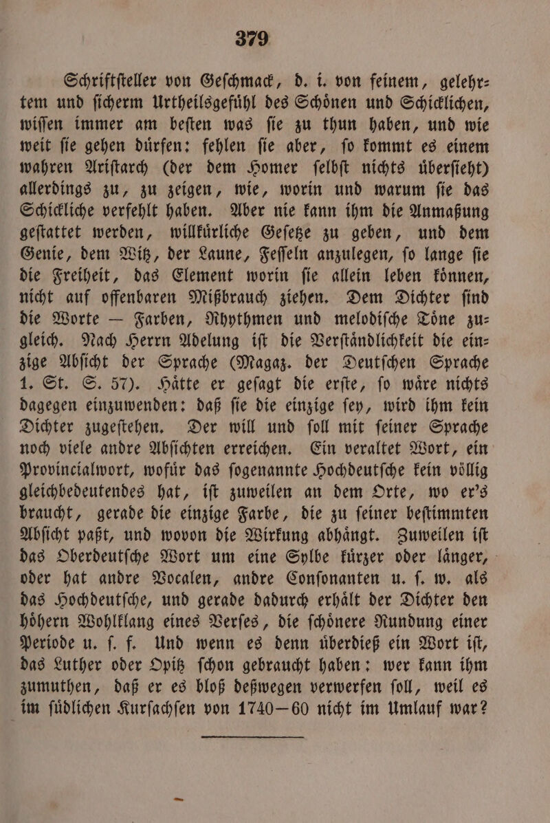 Schriftſteller von Geſchmack, d. i. von feinem, gelehr— tem und ſicherm Urtheilsgefuͤhl des Schoͤnen und Schicklichen, wiſſen immer am beſten was ſie zu thun haben, und wie weit ſie gehen duͤrfen: fehlen ſie aber, ſo kommt es einem wahren Ariſtarch (der dem Homer ſelbſt nichts uͤberſieht) allerdings zu, zu zeigen, wie, worin und warum ſie das Schickliche verfehlt haben. Aber nie kann ihm die Anmaßung geſtattet werden, willkuͤrliche Geſetze zu geben, und dem Genie, dem Witz, der Laune, Feſſeln anzulegen, ſo lange ſie die Freiheit, das Element worin ſie allein leben koͤnnen, nicht auf offenbaren Mißbrauch ziehen. Dem Dichter ſind die Worte — Farben, Rhythmen und melodiſche Toͤne zu— gleich. Nach Herrn Adelung iſt die Verſtaͤndlichkeit die ein— zige Abſicht der Sprache (Magaz. der Deutſchen Sprache 1. St. S. 57). Haͤtte er geſagt die erſte, ſo waͤre nichts dagegen einzuwenden: daß ſie die einzige ſey, wird ihm kein Dichter zugeſtehen. Der will und ſoll mit ſeiner Sprache noch viele andre Abſichten erreichen. Ein veraltet Wort, ein Provincialwort, wofuͤr das ſogenannte Hochdeutſche kein völlig gleichbedeutendes hat, iſt zuweilen an dem Orte, wo er's braucht, gerade die einzige Farbe, die zu ſeiner beſtimmten Abſicht paßt, und wovon die Wirkung abhaͤngt. Zuweilen iſt das Oberdeutſche Wort um eine Sylbe kuͤrzer oder laͤnger, oder hat andre Vocalen, andre Conſonanten u. ſ. w. als das Hochdeutſche, und gerade dadurch erhaͤlt der Dichter den hoͤhern Wohlklang eines Verſes, die ſchoͤnere Rundung einer Periode u. ſ. f. Und wenn es denn uͤberdieß ein Wort iſt, das Luther oder Opitz ſchon gebraucht haben: wer kann ihm zumuthen, daß er es bloß deßwegen verwerfen ſoll, weil es im ſuͤdlichen Kurſachſen von 174060 nicht im Umlauf war?