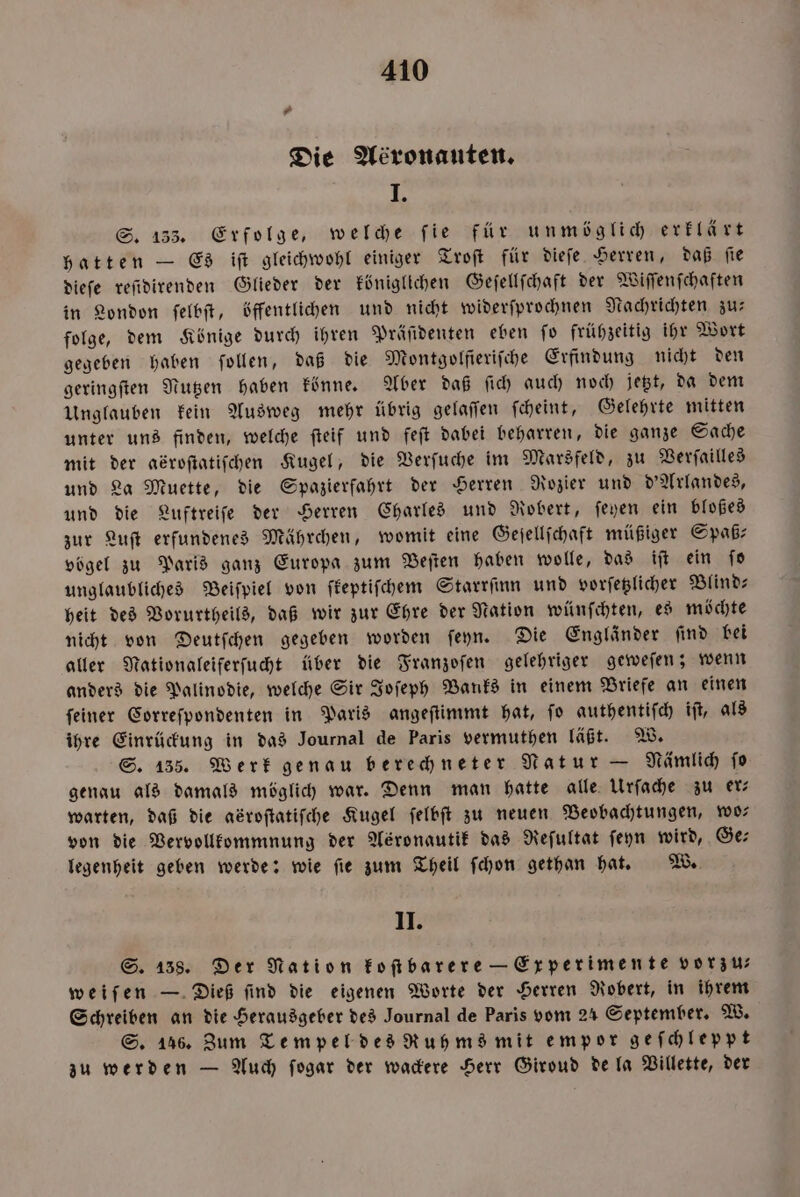 7 Die Aéronauten. I. S. 133. Erfolge, welche ſie für unmöglich erklärt hatten — Es iſt gleichwohl einiger Troſt für dieſe Herren, daß ſie dieſe reſidirenden Glieder der königlichen Geſellſchaft der Wiſſenſchaften in London ſelbſt, öffentlichen und nicht widerſprochnen Nachrichten zur folge, dem Könige durch ihren Präſidenten eben ſo frühzeitig ihr Wort gegeben haben ſollen, daß die Montgolſieriſche Erfindung nicht den geringſten Nutzen haben könne. Aber daß ſich auch noch jetzt, da dem Unglauben kein Ausweg mehr übrig gelaſſen ſcheint, Gelehrte mitten unter uns finden, welche ſteif und feſt dabei beharren, die ganze Sache mit der adrofiatifchen Kugel, die Verſuche im Marsfeld, zu Verſailles und La Muette, die Spazierfahrt der Herren Rozier und d'Arlandes, und die Luftreiſe der Herren Charles und Robert, ſeyen ein bloßes zur Luſt erfundenes Mährchen, womit eine Geſellſchaft müßiger Spaß— vögel zu Paris ganz Europa zum Beſten haben wolle, das iſt ein ſo unglaubliches Beiſpiel von ſkeptiſchem Starrſinn und vorſetzlicher Blind— heit des Vorurtheils, daß wir zur Ehre der Nation wünſchten, es möchte nicht von Deutſchen gegeben worden ſeyn. Die Engländer ſind bei aller Nationaleiferſucht über die Franzoſen gelehriger geweſen; wenn anders die Palinodie, welche Sir Joſeph Banks in einem Briefe an einen ſeiner Correſpondenten in Paris angeſtimmt hat, ſo authentiſch iſt, als ihre Einrückung in das Journal de Paris vermuthen läßt. W. S. 135. Werk genau berechneter Natur — Nämlich ſo genau als damals möglich war. Denn man hatte alle Urſache zu er— warten, daß die abroſtatiſche Kugel ſelbſt zu neuen Beobachtungen, wo— von die Vervollkommnung der Asronautik das Reſultat ſeyn wird, Ge⸗ legenheit geben werde: wie fie zum Theil ſchon gethan hat. W. II. S. 138. Der Nation koſtbarere — Experimente vorzu⸗ weiſen — Dieß ſind die eigenen Worte der Herren Robert, in ihrem Schreiben an die Herausgeber des Journal de Paris vom 24 September. W. S. 146. Zum Tempel des Ruhms mit empor geſchleppt zu werden — Auch ſogar der wackere Herr Giroud de la Villette, der